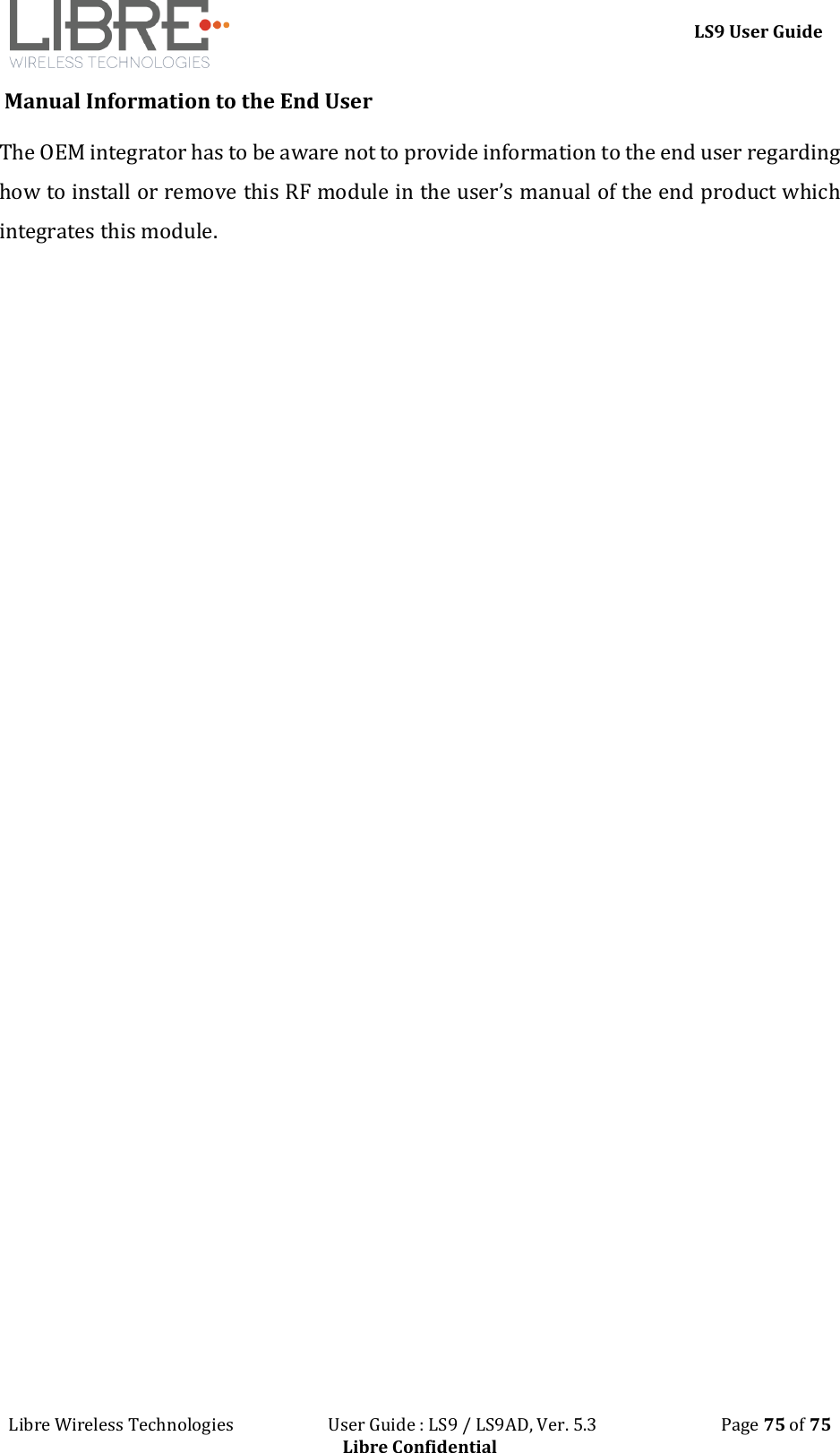 LS9 User Guide Libre Wireless Technologies User Guide : LS9 / LS9AD, Ver. 5.3 Page 75 of 75 Libre Confidential Manual Information to the End User The OEM integrator has to be aware not to provide information to the end user regarding how to install or remove this RF module in the user’s manual of the end product which integrates this module.