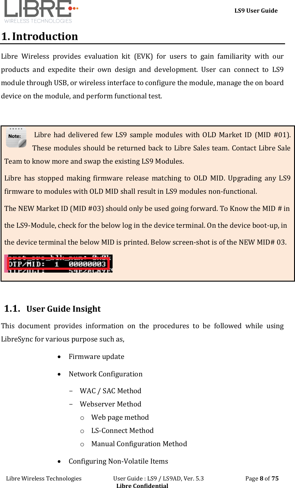 LS9 User Guide Libre Wireless Technologies User Guide : LS9 / LS9AD, Ver. 5.3 Page 8 of 75 Libre Confidential 1. Introduction Libre Wireless provides evaluation kit (EVK) for users to gain familiarity with our products and expedite their own design and development. User can connect to LS9 module through USB, or wireless interface to configure the module, manage the on board device on the module, and perform functional test. Libre had delivered few LS9 sample modules with OLD Market ID (MID #01). These modules should be returned back to Libre Sales team. Contact Libre Sale Team to know more and swap the existing LS9 Modules. Libre has stopped making firmware release matching to OLD MID. Upgrading any LS9 firmware to modules with OLD MID shall result in LS9 modules non-functional. The NEW Market ID (MID #03) should only be used going forward. To Know the MID # in the LS9-Module, check for the below log in the device terminal. On the device boot-up, in the device terminal the below MID is printed. Below screen-shot is of the NEW MID# 03. 1.1. User Guide Insight This document provides information on the procedures to be followed while using LibreSync for various purpose such as, Firmware update Network Configuration - WAC / SAC Method - Webserver Method o Web page method o LS-Connect Method o Manual Configuration Method Configuring Non-Volatile Items
