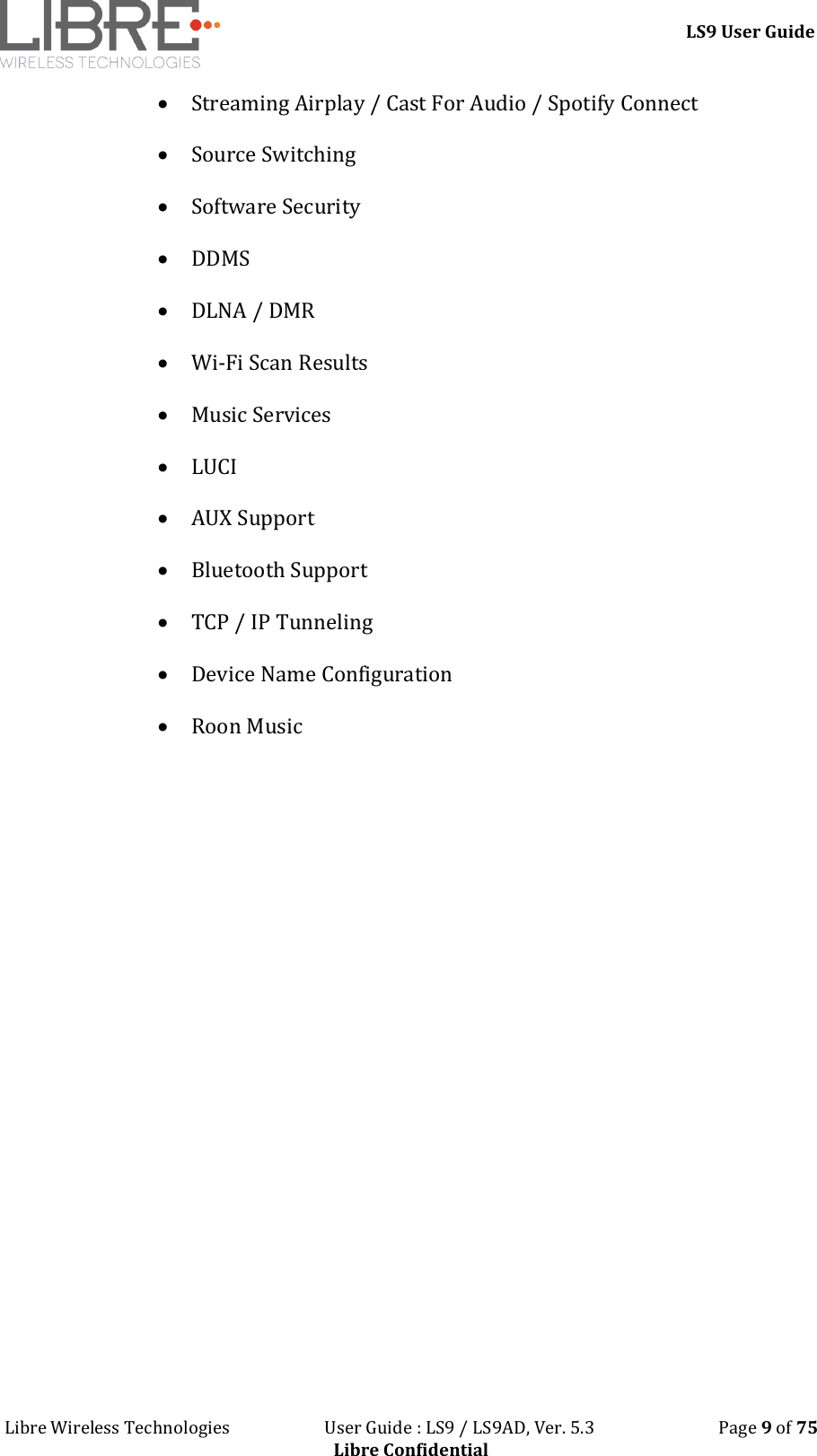 LS9 User Guide Libre Wireless Technologies User Guide : LS9 / LS9AD, Ver. 5.3 Page 9 of 75 Libre Confidential Streaming Airplay / Cast For Audio / Spotify Connect Source Switching Software Security DDMS DLNA / DMR Wi-Fi Scan Results Music Services LUCI AUX Support Bluetooth Support TCP / IP Tunneling Device Name Configuration Roon Music