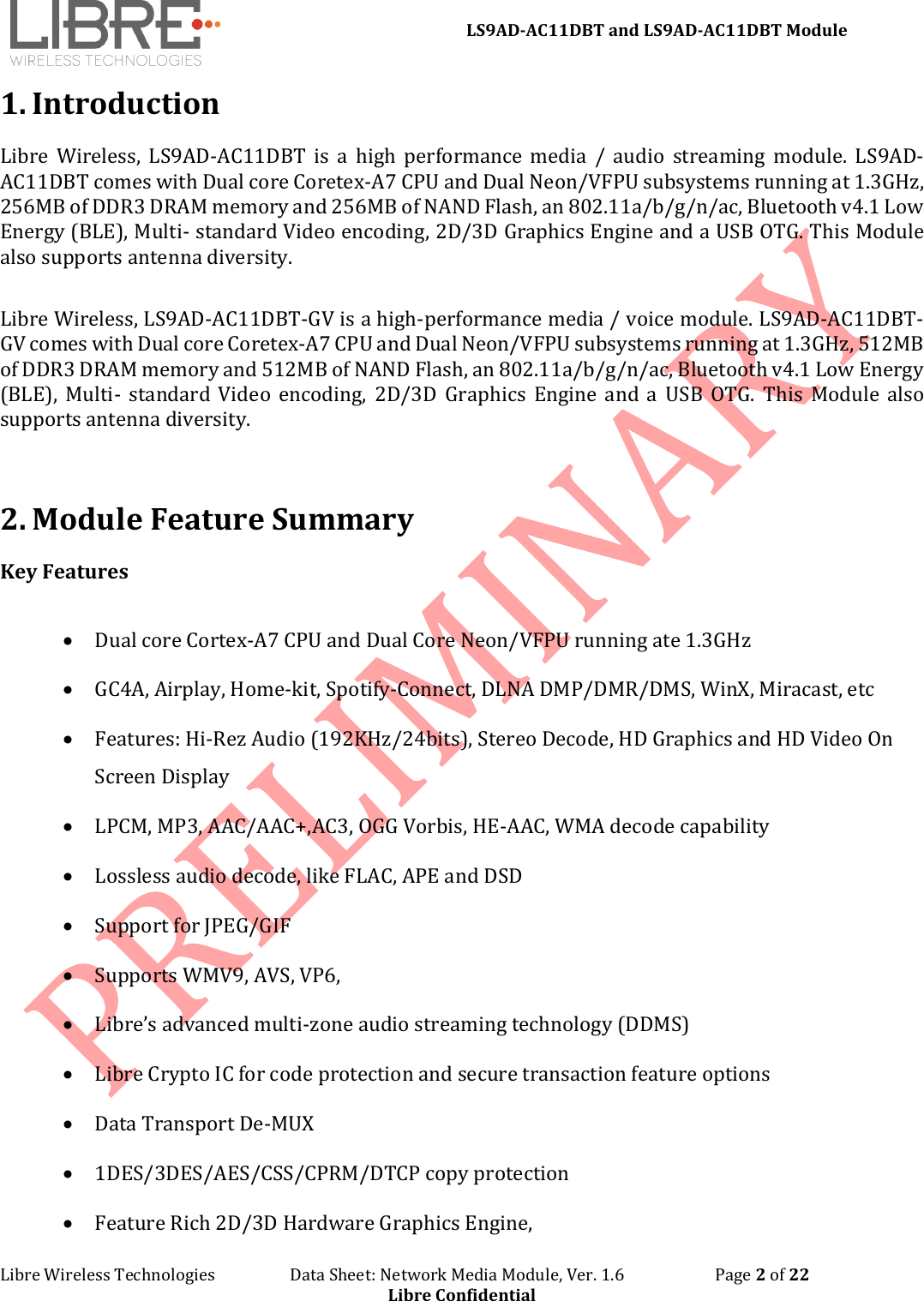 LS9AD-AC11DBT and LS9AD-AC11DBT Module Libre Wireless Technologies Data Sheet: Network Media Module, Ver. 1.6 Page 2 of 22 Libre Confidential 1. Introduction Libre Wireless, LS9AD-AC11DBT is a high performance media / audio streaming module. LS9AD-AC11DBT comes with Dual core Coretex-A7 CPU and Dual Neon/VFPU subsystems running at 1.3GHz, 256MB of DDR3 DRAM memory and 256MB of NAND Flash, an 802.11a/b/g/n/ac, Bluetooth v4.1 Low Energy (BLE), Multi- standard Video encoding, 2D/3D Graphics Engine and a USB OTG. This Module also supports antenna diversity. Libre Wireless, LS9AD-AC11DBT-GV is a high-performance media / voice module. LS9AD-AC11DBT-GV comes with Dual core Coretex-A7 CPU and Dual Neon/VFPU subsystems running at 1.3GHz, 512MB of DDR3 DRAM memory and 512MB of NAND Flash, an 802.11a/b/g/n/ac, Bluetooth v4.1 Low Energy (BLE), Multi- standard Video encoding, 2D/3D Graphics Engine and a USB OTG. This Module also supports antenna diversity. 2. Module Feature Summary Key Features • Dual core Cortex-A7 CPU and Dual Core Neon/VFPU running ate 1.3GHz • GC4A, Airplay, Home-kit, Spotify-Connect, DLNA DMP/DMR/DMS, WinX, Miracast, etc • Features: Hi-Rez Audio (192KHz/24bits), Stereo Decode, HD Graphics and HD Video On Screen Display • LPCM, MP3, AAC/AAC+,AC3, OGG Vorbis, HE-AAC, WMA decode capability • Lossless audio decode, like FLAC, APE and DSD • Support for JPEG/GIF • Supports WMV9, AVS, VP6, • Libre’s advanced multi-zone audio streaming technology (DDMS) • Libre Crypto IC for code protection and secure transaction feature options • Data Transport De-MUX • 1DES/3DES/AES/CSS/CPRM/DTCP copy protection • Feature Rich 2D/3D Hardware Graphics Engine,