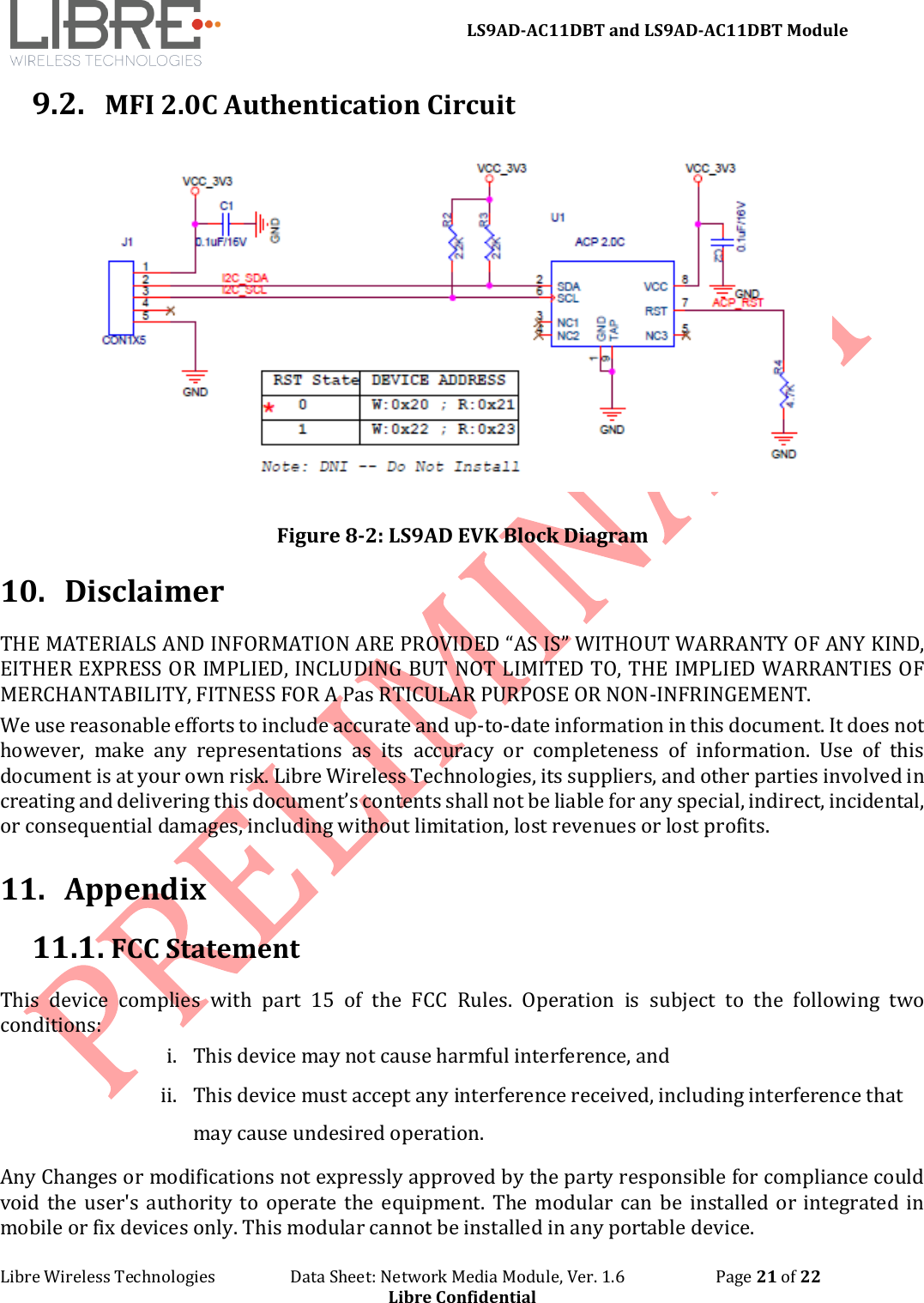 LS9AD-AC11DBT and LS9AD-AC11DBT Module Libre Wireless Technologies Data Sheet: Network Media Module, Ver. 1.6 Page 21 of 22 Libre Confidential 9.2. MFI 2.0C Authentication Circuit Figure 8-2: LS9AD EVK Block Diagram 10. Disclaimer THE MATERIALS AND INFORMATION ARE PROVIDED “AS IS” WITHOUT WARRANTY OF ANY KIND, EITHER EXPRESS OR IMPLIED, INCLUDING BUT NOT LIMITED TO, THE IMPLIED WARRANTIES OF MERCHANTABILITY, FITNESS FOR A Pas RTICULAR PURPOSE OR NON-INFRINGEMENT. We use reasonable efforts to include accurate and up-to-date information in this document. It does not however, make any representations as its accuracy or completeness of information. Use of this document is at your own risk. Libre Wireless Technologies, its suppliers, and other parties involved in creating and delivering this document’s contents shall not be liable for any special, indirect, incidental, or consequential damages, including without limitation, lost revenues or lost profits. 11. Appendix 11.1. FCC Statement This device complies with part 15 of the FCC Rules. Operation is subject to the following two conditions: i. This device may not cause harmful interference, and ii. This device must accept any interference received, including interference that may cause undesired operation. Any Changes or modifications not expressly approved by the party responsible for compliance could void the user's authority to operate the equipment. The modular can be installed or integrated in mobile or fix devices only. This modular cannot be installed in any portable device.