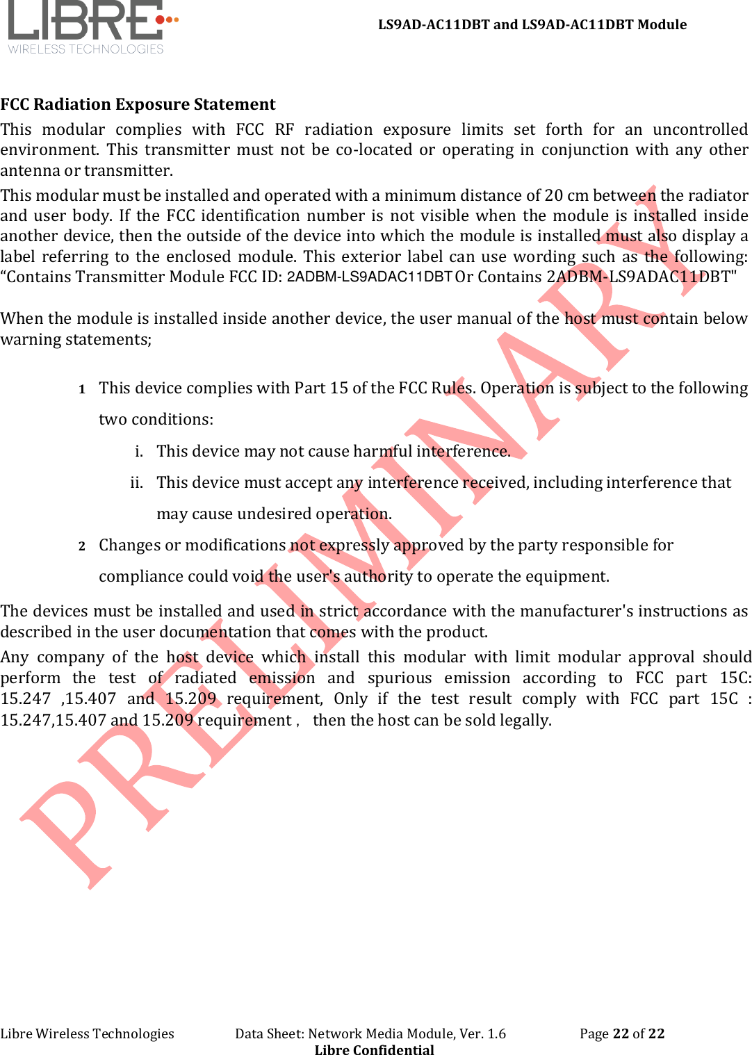 LS9AD-AC11DBT and LS9AD-AC11DBT Module Libre Wireless Technologies Data Sheet: Network Media Module, Ver. 1.6 Page 22 of 22 Libre Confidential FCC Radiation Exposure Statement This modular complies with FCC RF radiation exposure limits set forth for an uncontrolled environment. This transmitter must not be co-located or operating in conjunction with any other antenna or transmitter. This modular must be installed and operated with a minimum distance of 20 cm between the radiator and user body. If the FCC identification number is not visible when the module is installed inside another device, then the outside of the device into which the module is installed must also display a label referring to the enclosed module. This exterior label can use wording such as the following: “Contains Transmitter Module FCC ID: Or Contains 2ADBM-LS9ADAC11DBT" 1 This device complies with Part 15 of the FCC Rules. Operation is subject to the following two conditions: i. This device may not cause harmful interference.ii. This device must accept any interference received, including interference thatmay cause undesired operation.2 Changes or modifications not expressly approved by the party responsible for compliance could void the user's authority to operate the equipment. The devices must be installed and used in strict accordance with the manufacturer's instructions as described in the user documentation that comes with the product. Any company of the host device which install this modular with limit modular approval should perform the test of radiated emission and spurious emission according to FCC part 15C: 15.247 ,15.407 and 15.209 requirement, Only if the test result comply with FCC part 15C : 15.247,15.407 and 15.209 requirement ,then the host can be sold legally. 2ADBM-LS9ADAC11DBTWhen the module is installed inside another device, the user manual of the host must contain below warning statements;
