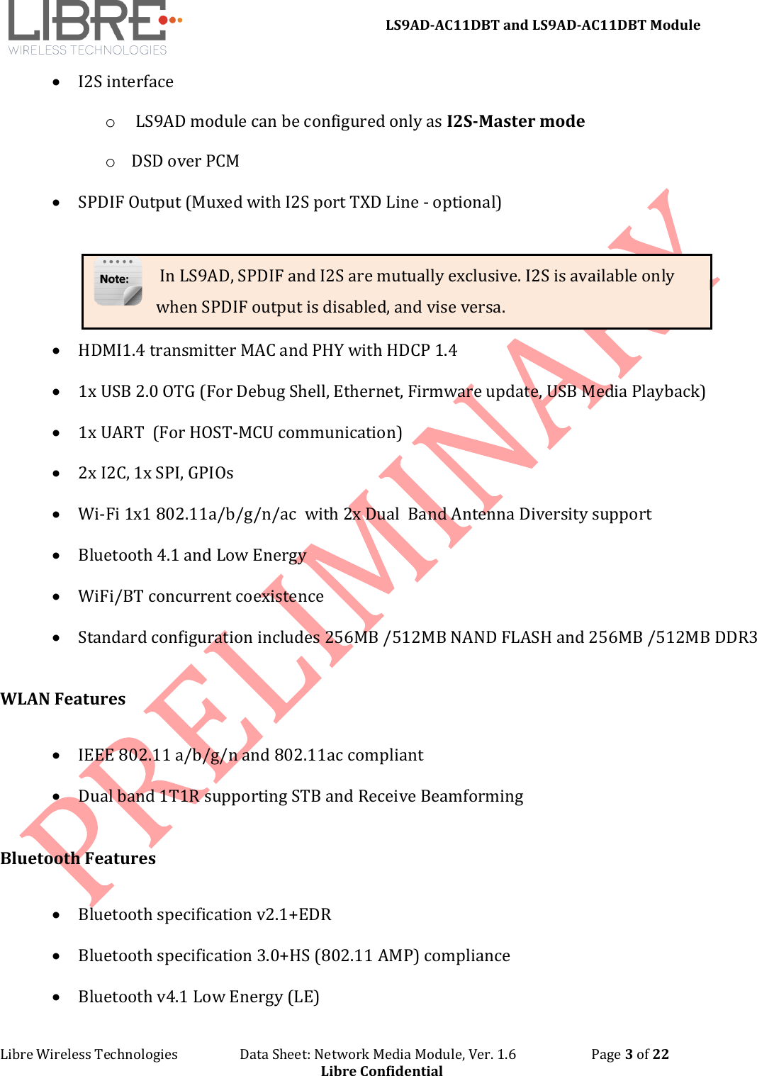 LS9AD-AC11DBT and LS9AD-AC11DBT Module Libre Wireless Technologies Data Sheet: Network Media Module, Ver. 1.6 Page 3 of 22 Libre Confidential • I2S interface o LS9AD module can be configured only as I2S-Master mode o DSD over PCM • SPDIF Output (Muxed with I2S port TXD Line - optional) In LS9AD, SPDIF and I2S are mutually exclusive. I2S is available only when SPDIF output is disabled, and vise versa. • HDMI1.4 transmitter MAC and PHY with HDCP 1.4 • 1x USB 2.0 OTG (For Debug Shell, Ethernet, Firmware update, USB Media Playback) • 1x UART (For HOST-MCU communication) • 2x I2C, 1x SPI, GPIOs • Wi-Fi 1x1 802.11a/b/g/n/ac with 2x Dual Band Antenna Diversity support • Bluetooth 4.1 and Low Energy • WiFi/BT concurrent coexistence • Standard configuration includes 256MB /512MB NAND FLASH and 256MB /512MB DDR3 WLAN Features • IEEE 802.11 a/b/g/n and 802.11ac compliant • Dual band 1T1R supporting STB and Receive Beamforming Bluetooth Features • Bluetooth specification v2.1+EDR • Bluetooth specification 3.0+HS (802.11 AMP) compliance • Bluetooth v4.1 Low Energy (LE)