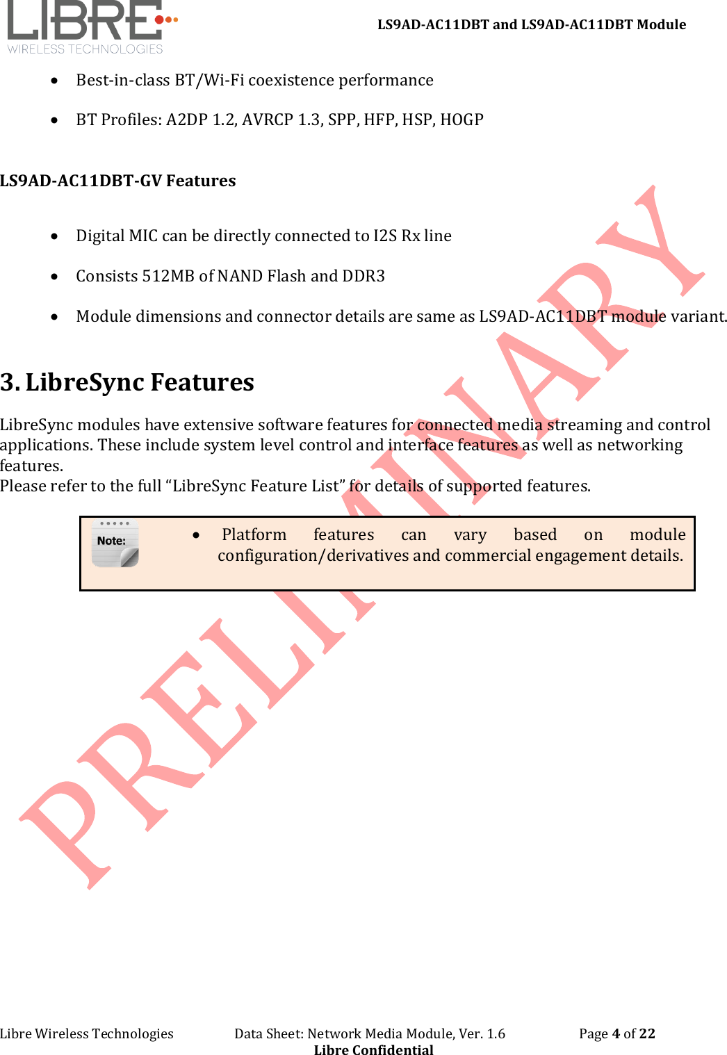 LS9AD-AC11DBT and LS9AD-AC11DBT Module Libre Wireless Technologies Data Sheet: Network Media Module, Ver. 1.6 Page 4 of 22 Libre Confidential • Best-in-class BT/Wi-Fi coexistence performance • BT Profiles: A2DP 1.2, AVRCP 1.3, SPP, HFP, HSP, HOGP LS9AD-AC11DBT-GV Features • Digital MIC can be directly connected to I2S Rx line • Consists 512MB of NAND Flash and DDR3 • Module dimensions and connector details are same as LS9AD-AC11DBT module variant. 3. LibreSync Features LibreSync modules have extensive software features for connected media streaming and control applications. These include system level control and interface features as well as networking features. Please refer to the full “LibreSync Feature List” for details of supported features. • Platform features can vary based on module configuration/derivatives and commercial engagement details.