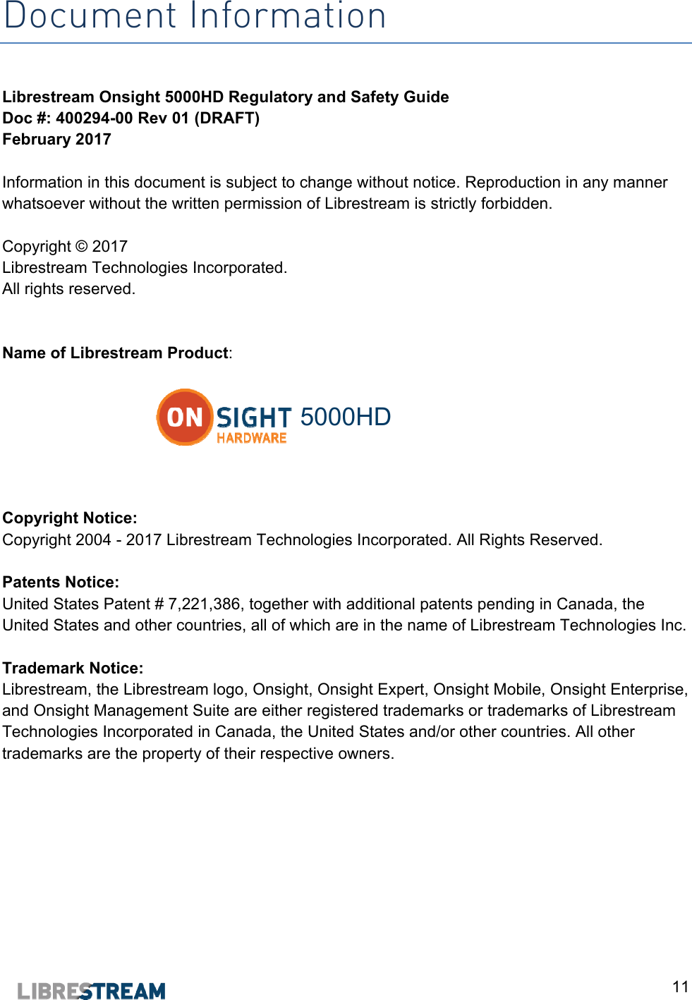  11 Document Information  Librestream Onsight 5000HD Regulatory and Safety Guide Doc #: 400294-00 Rev 01 (DRAFT) February 2017  Information in this document is subject to change without notice. Reproduction in any manner whatsoever without the written permission of Librestream is strictly forbidden.  Copyright &copy; 2017 Librestream Technologies Incorporated.  All rights reserved.    Name of Librestream Product:   5000HD   Copyright Notice:  Copyright 2004 - 2017 Librestream Technologies Incorporated. All Rights Reserved.  Patents Notice:  United States Patent # 7,221,386, together with additional patents pending in Canada, the United States and other countries, all of which are in the name of Librestream Technologies Inc.  Trademark Notice:  Librestream, the Librestream logo, Onsight, Onsight Expert, Onsight Mobile, Onsight Enterprise, and Onsight Management Suite are either registered trademarks or trademarks of Librestream Technologies Incorporated in Canada, the United States and/or other countries. All other trademarks are the property of their respective owners.    