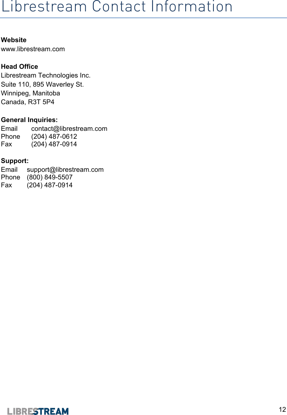  12 Librestream Contact Information  Website www.librestream.com  Head Office Librestream Technologies Inc. Suite 110, 895 Waverley St. Winnipeg, Manitoba Canada, R3T 5P4  General Inquiries: Email  contact@librestream.com Phone  (204) 487-0612 Fax  (204) 487-0914  Support: Email  support@librestream.com Phone  (800) 849-5507 Fax  (204) 487-0914     
