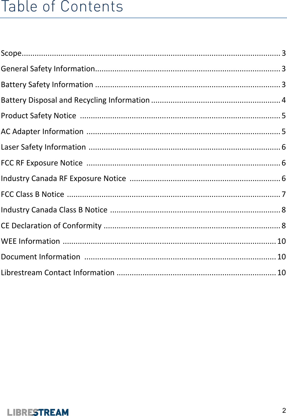  2 Table of Contents  Scope ........................................................................................................................ 3 General Safety Information...................................................................................... 3 Battery Safety Information ...................................................................................... 3 Battery Disposal and Recycling Information ............................................................ 4 Product Safety Notice  ............................................................................................. 5 AC Adapter Information  .......................................................................................... 5 Laser Safety Information  ......................................................................................... 6 FCC RF Exposure Notice  .......................................................................................... 6 Industry Canada RF Exposure Notice  ...................................................................... 6 FCC Class B Notice  ................................................................................................... 7 Industry Canada Class B Notice  ............................................................................... 8 CE Declaration of Conformity  .................................................................................. 8 WEE Information  ................................................................................................... 10 Document Information  ......................................................................................... 10 Librestream Contact Information  .......................................................................... 10      