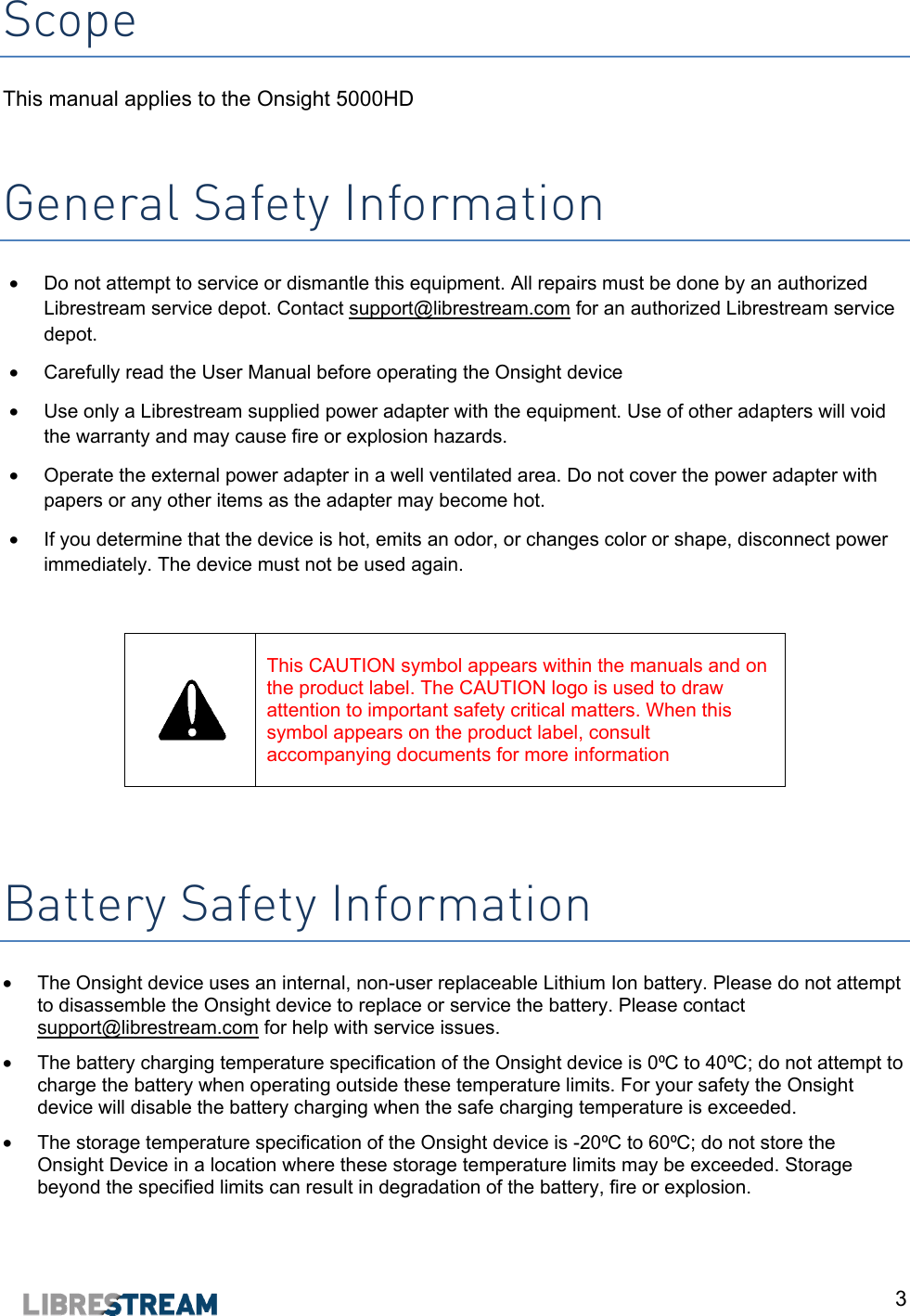  3 Scope This manual applies to the Onsight 5000HD    General Safety Information &bull;  Do not attempt to service or dismantle this equipment. All repairs must be done by an authorized Librestream service depot. Contact support@librestream.com for an authorized Librestream service depot. &bull;  Carefully read the User Manual before operating the Onsight device &bull;  Use only a Librestream supplied power adapter with the equipment. Use of other adapters will void the warranty and may cause fire or explosion hazards. &bull;  Operate the external power adapter in a well ventilated area. Do not cover the power adapter with papers or any other items as the adapter may become hot. &bull;  If you determine that the device is hot, emits an odor, or changes color or shape, disconnect power immediately. The device must not be used again.   This CAUTION symbol appears within the manuals and on the product label. The CAUTION logo is used to draw attention to important safety critical matters. When this symbol appears on the product label, consult accompanying documents for more information   Battery Safety Information &bull;  The Onsight device uses an internal, non-user replaceable Lithium Ion battery. Please do not attempt to disassemble the Onsight device to replace or service the battery. Please contact support@librestream.com for help with service issues. &bull;  The battery charging temperature specification of the Onsight device is 0⁰C to 40⁰C; do not attempt to charge the battery when operating outside these temperature limits. For your safety the Onsight device will disable the battery charging when the safe charging temperature is exceeded.  &bull;  The storage temperature specification of the Onsight device is -20⁰C to 60⁰C; do not store the Onsight Device in a location where these storage temperature limits may be exceeded. Storage beyond the specified limits can result in degradation of the battery, fire or explosion. 