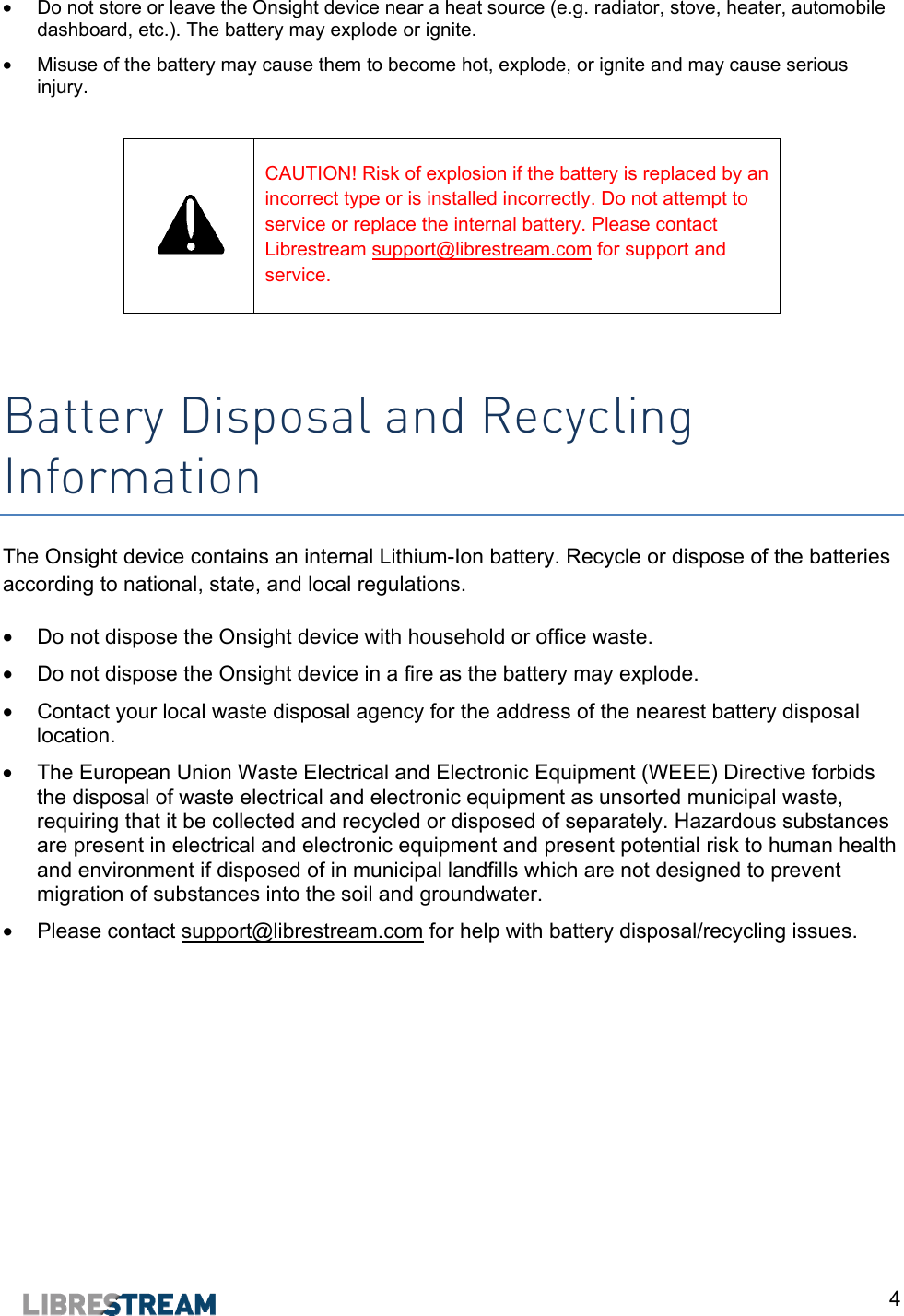  4 &bull;  Do not store or leave the Onsight device near a heat source (e.g. radiator, stove, heater, automobile dashboard, etc.). The battery may explode or ignite. &bull;  Misuse of the battery may cause them to become hot, explode, or ignite and may cause serious injury.    CAUTION! Risk of explosion if the battery is replaced by an incorrect type or is installed incorrectly. Do not attempt to service or replace the internal battery. Please contact Librestream support@librestream.com for support and service.   Battery Disposal and Recycling Information The Onsight device contains an internal Lithium-Ion battery. Recycle or dispose of the batteries according to national, state, and local regulations. &bull;  Do not dispose the Onsight device with household or office waste. &bull;  Do not dispose the Onsight device in a fire as the battery may explode. &bull;  Contact your local waste disposal agency for the address of the nearest battery disposal location. &bull;  The European Union Waste Electrical and Electronic Equipment (WEEE) Directive forbids the disposal of waste electrical and electronic equipment as unsorted municipal waste, requiring that it be collected and recycled or disposed of separately. Hazardous substances are present in electrical and electronic equipment and present potential risk to human health and environment if disposed of in municipal landfills which are not designed to prevent migration of substances into the soil and groundwater.  &bull;  Please contact support@librestream.com for help with battery disposal/recycling issues.   