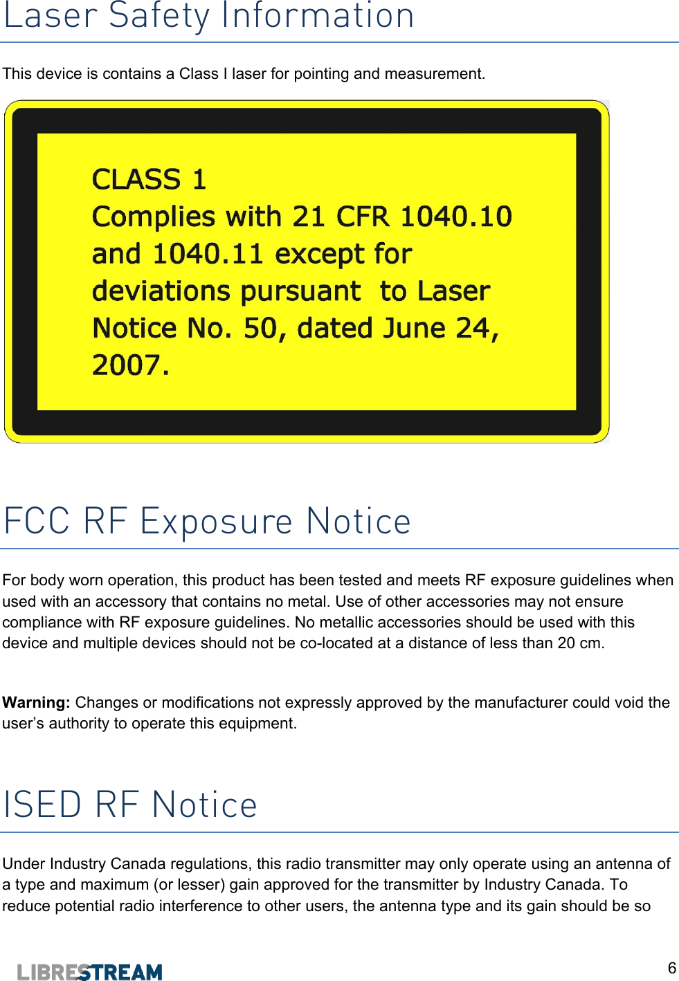  6 Laser Safety Information This device is contains a Class I laser for pointing and measurement.    FCC RF Exposure Notice For body worn operation, this product has been tested and meets RF exposure guidelines when used with an accessory that contains no metal. Use of other accessories may not ensure compliance with RF exposure guidelines. No metallic accessories should be used with this device and multiple devices should not be co-located at a distance of less than 20 cm.  Warning: Changes or modifications not expressly approved by the manufacturer could void the user&rsquo;s authority to operate this equipment.  ISED RF Notice Under Industry Canada regulations, this radio transmitter may only operate using an antenna of a type and maximum (or lesser) gain approved for the transmitter by Industry Canada. To reduce potential radio interference to other users, the antenna type and its gain should be so 