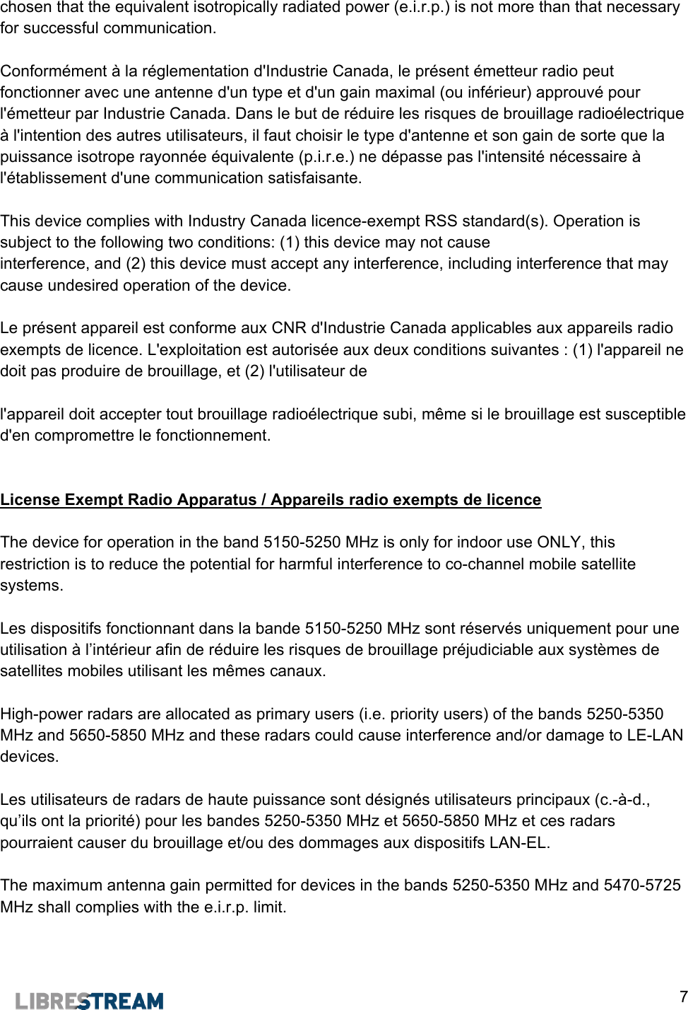  7 chosen that the equivalent isotropically radiated power (e.i.r.p.) is not more than that necessary for successful communication.  Conform&eacute;ment &agrave; la r&eacute;glementation d'Industrie Canada, le pr&eacute;sent &eacute;metteur radio peut fonctionner avec une antenne d'un type et d'un gain maximal (ou inf&eacute;rieur) approuv&eacute; pour l'&eacute;metteur par Industrie Canada. Dans le but de r&eacute;duire les risques de brouillage radio&eacute;lectrique &agrave; l'intention des autres utilisateurs, il faut choisir le type d'antenne et son gain de sorte que la puissance isotrope rayonn&eacute;e &eacute;quivalente (p.i.r.e.) ne d&eacute;passe pas l'intensit&eacute; n&eacute;cessaire &agrave; l'&eacute;tablissement d'une communication satisfaisante.  This device complies with Industry Canada licence-exempt RSS standard(s). Operation is subject to the following two conditions: (1) this device may not cause  interference, and (2) this device must accept any interference, including interference that may cause undesired operation of the device.  Le pr&eacute;sent appareil est conforme aux CNR d'Industrie Canada applicables aux appareils radio exempts de licence. L'exploitation est autoris&eacute;e aux deux conditions suivantes : (1) l'appareil ne doit pas produire de brouillage, et (2) l'utilisateur de   l'appareil doit accepter tout brouillage radio&eacute;lectrique subi, m&ecirc;me si le brouillage est susceptible d'en compromettre le fonctionnement.   License Exempt Radio Apparatus / Appareils radio exempts de licence  The device for operation in the band 5150-5250 MHz is only for indoor use ONLY, this restriction is to reduce the potential for harmful interference to co-channel mobile satellite systems.  Les dispositifs fonctionnant dans la bande 5150-5250 MHz sont r&eacute;serv&eacute;s uniquement pour une utilisation &agrave; l&rsquo;int&eacute;rieur afin de r&eacute;duire les risques de brouillage pr&eacute;judiciable aux syst&egrave;mes de satellites mobiles utilisant les m&ecirc;mes canaux.  High-power radars are allocated as primary users (i.e. priority users) of the bands 5250-5350 MHz and 5650-5850 MHz and these radars could cause interference and/or damage to LE-LAN devices.  Les utilisateurs de radars de haute puissance sont d&eacute;sign&eacute;s utilisateurs principaux (c.-&agrave;-d., qu&rsquo;ils ont la priorit&eacute;) pour les bandes 5250-5350 MHz et 5650-5850 MHz et ces radars pourraient causer du brouillage et/ou des dommages aux dispositifs LAN-EL.  The maximum antenna gain permitted for devices in the bands 5250-5350 MHz and 5470-5725 MHz shall complies with the e.i.r.p. limit.  