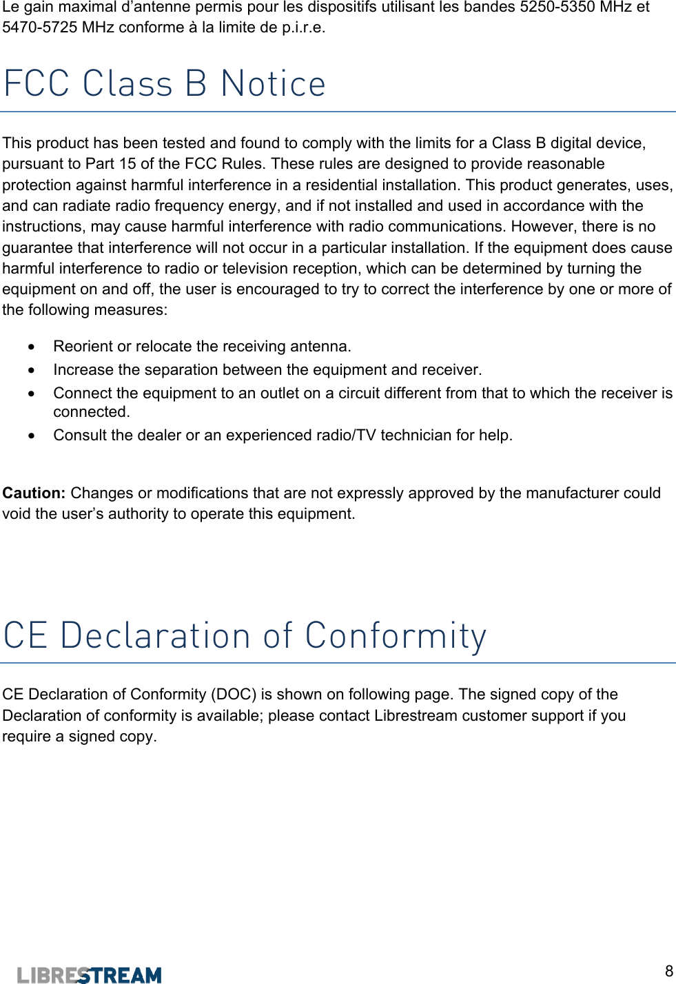  8 Le gain maximal d&rsquo;antenne permis pour les dispositifs utilisant les bandes 5250-5350 MHz et 5470-5725 MHz conforme &agrave; la limite de p.i.r.e.  FCC Class B Notice This product has been tested and found to comply with the limits for a Class B digital device, pursuant to Part 15 of the FCC Rules. These rules are designed to provide reasonable protection against harmful interference in a residential installation. This product generates, uses, and can radiate radio frequency energy, and if not installed and used in accordance with the instructions, may cause harmful interference with radio communications. However, there is no guarantee that interference will not occur in a particular installation. If the equipment does cause harmful interference to radio or television reception, which can be determined by turning the equipment on and off, the user is encouraged to try to correct the interference by one or more of the following measures: &bull;  Reorient or relocate the receiving antenna. &bull;  Increase the separation between the equipment and receiver. &bull;  Connect the equipment to an outlet on a circuit different from that to which the receiver is connected. &bull;  Consult the dealer or an experienced radio/TV technician for help.  Caution: Changes or modifications that are not expressly approved by the manufacturer could void the user&rsquo;s authority to operate this equipment.   CE Declaration of Conformity CE Declaration of Conformity (DOC) is shown on following page. The signed copy of the Declaration of conformity is available; please contact Librestream customer support if you require a signed copy.   