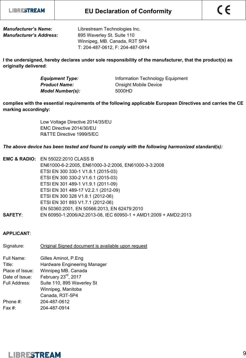  9   EU Declaration of Conformity    Manufacturer&rsquo;s Name:     Librestream Technologies Inc.  Manufacturer&rsquo;s Address:   895 Waverley St. Suite 110      Winnipeg, MB. Canada, R3T 5P4     T: 204-487-0612, F: 204-487-0914      I the undersigned, hereby declares under sole responsibility of the manufacturer, that the product(s) as originally delivered:  Equipment Type:  Information Technology Equipment Product Name:       Onsight Mobile Device Model Number(s):    5000HD  complies with the essential requirements of the following applicable European Directives and carries the CE marking accordingly:    Low Voltage Directive 2014/35/EU       EMC Directive 2014/30/EU       R&amp;TTE Directive 1999/5/EC        The above device has been tested and found to comply with the following harmonized standard(s):  EMC &amp; RADIO:  EN 55022:2010 CLASS B           EN61000-6-2:2005, EN61000-3-2:2006, EN61000-3-3:2008    ETSI EN 300 330-1 V1.8.1 (2015-03) ETSI EN 300 330-2 V1.6.1 (2015-03) ETSI EN 301 489-1 V1.9.1 (2011-09) ETSI EN 301 489-17 V2.2.1 (2012-09) ETSI EN 300 328 V1.8.1 (2012-06) ETSI EN 301 893 V1.7.1 (2012-06)     EN 50360:2001, EN 50566:2013, EN 62479:2010     SAFETY:  EN 60950-1:2006/A2:2013-08, IEC 60950-1 + AMD1:2009 + AMD2:2013   APPLICANT:  Signature:  Original Signed document is available upon request  Full Name:  Gilles Aminot, P.Eng Title:    Hardware Engineering Manager Place of Issue:   Winnipeg MB. Canada       Date of Issue:   February 23rd, 2017 Full Address:   Suite 110, 895 Waverley St     Winnipeg, Manitoba  Canada, R3T-5P4 Phone #:  204-487-0612 Fax #:    204-487-0914  