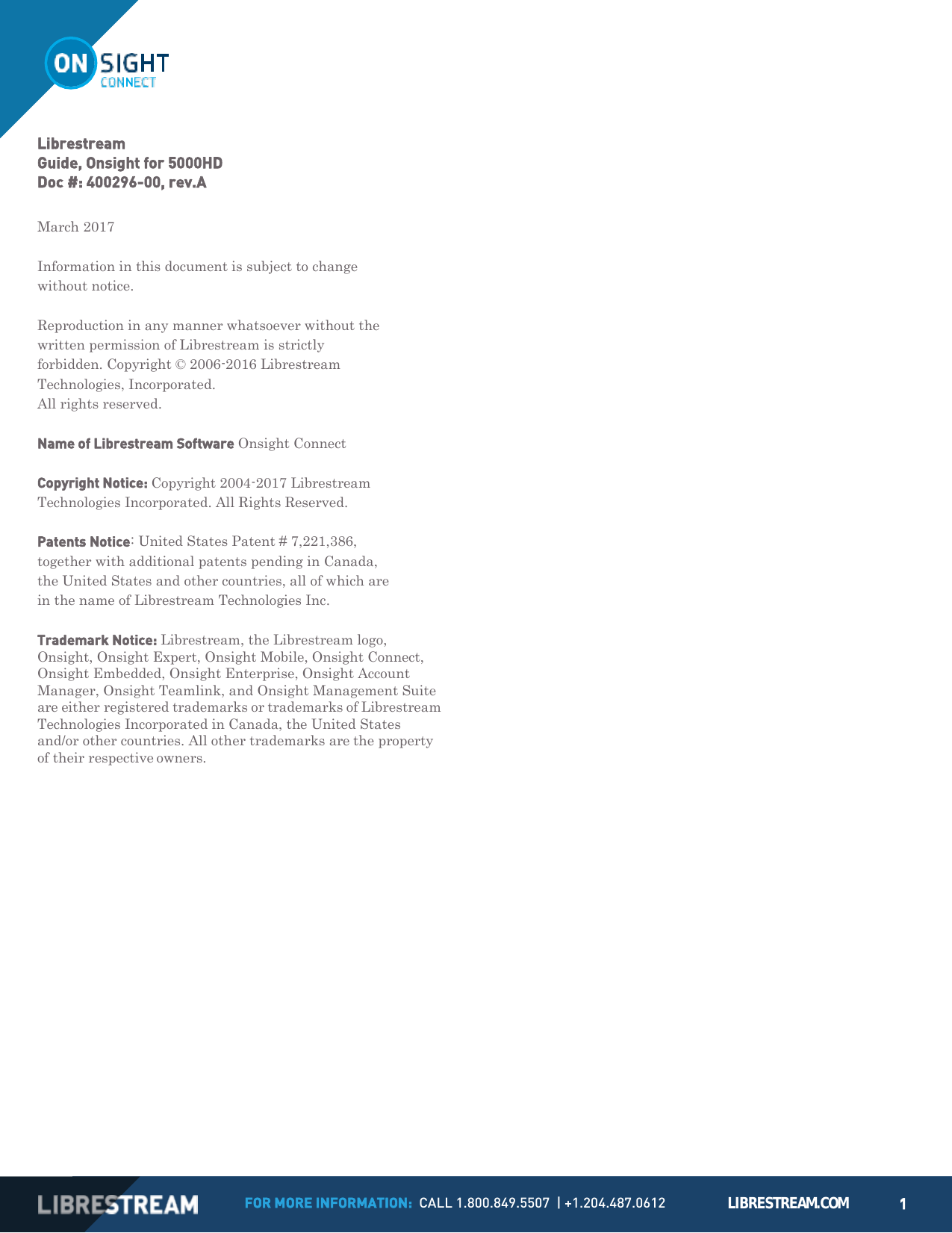 FOR MORE INFORMATION:  CALL 1.800.849.5507  | +1.204.487.0612 LIBRESTREAM.COM 1         Librestream Guide, Onsight for 5000HD Doc #: 400296-00, rev.A  March 2017  Information in this document is subject to change without notice.  Reproduction in any manner whatsoever without the written permission of Librestream is strictly forbidden. Copyright &copy; 2006-2016 Librestream Technologies, Incorporated. All rights reserved.  Name of Librestream Software Onsight Connect  Copyright Notice: Copyright 2004-2017 Librestream Technologies Incorporated. All Rights Reserved.  Patents Notice: United States Patent # 7,221,386, together with additional patents pending in Canada, the United States and other countries, all of which are in the name of Librestream Technologies Inc.  Trademark Notice: Librestream, the Librestream logo, Onsight, Onsight Expert, Onsight Mobile, Onsight Connect, Onsight Embedded, Onsight Enterprise, Onsight Account Manager, Onsight Teamlink, and Onsight Management Suite are either registered trademarks or trademarks of Librestream Technologies Incorporated in Canada, the United States and/or other countries. All other trademarks are the property of their respective owners. 