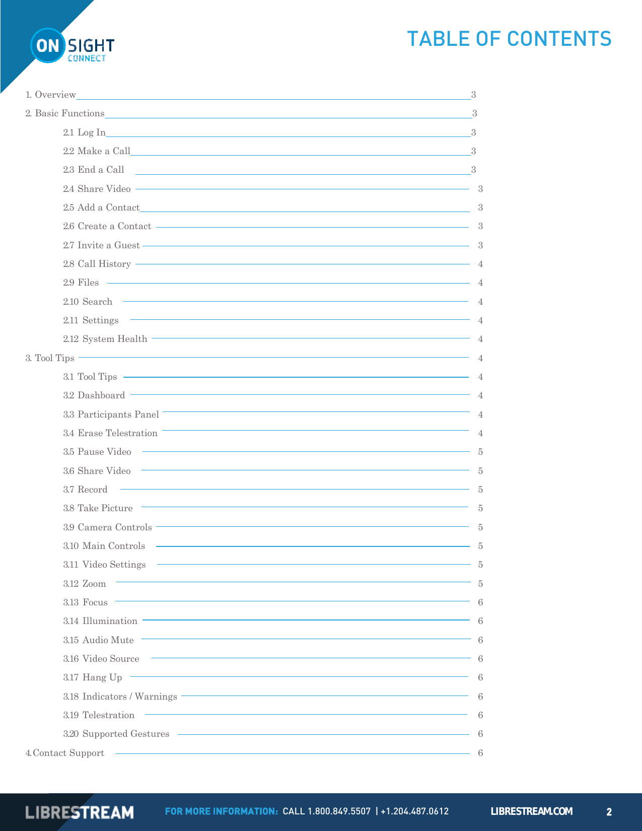 FOR MORE INFORMATION:  CALL 1.800.849.5507  | +1.204.487.0612 LIBRESTREAM.COM 2   TABLE OF CONTENTS  1. Overview  3 2. Basic Functions  3 2.1 Log In  3 2.2 Make a Call  3 2.3 End a Call    3 2.4 Share Video  3 2.5 Add a Contact    3 2.6 Create a Contact  3 2.7 Invite a Guest  3 2.8 Call History  4 2.9 Files  4 2.10 Search  4 2.11 Settings  4 2.12 System Health  4 3. Tool Tips  4 3.1 Tool Tips  4 3.2 Dashboard  4 3.3 Participants Panel  4 3.4 Erase Telestration  4 3.5 Pause Video  5 3.6 Share Video  5 3.7 Record  5 3.8 Take Picture  5 3.9 Camera Controls  5 3.10 Main Controls  5 3.11 Video Settings  5 3.12 Zoom  5 3.13 Focus  6 3.14 Illumination  6 3.15 Audio Mute  6 3.16 Video Source  6 3.17 Hang Up  6 3.18 Indicators / Warnings  6 3.19 Telestration  6 3.20 Supported Gestures  6 4. Contact Support  6 