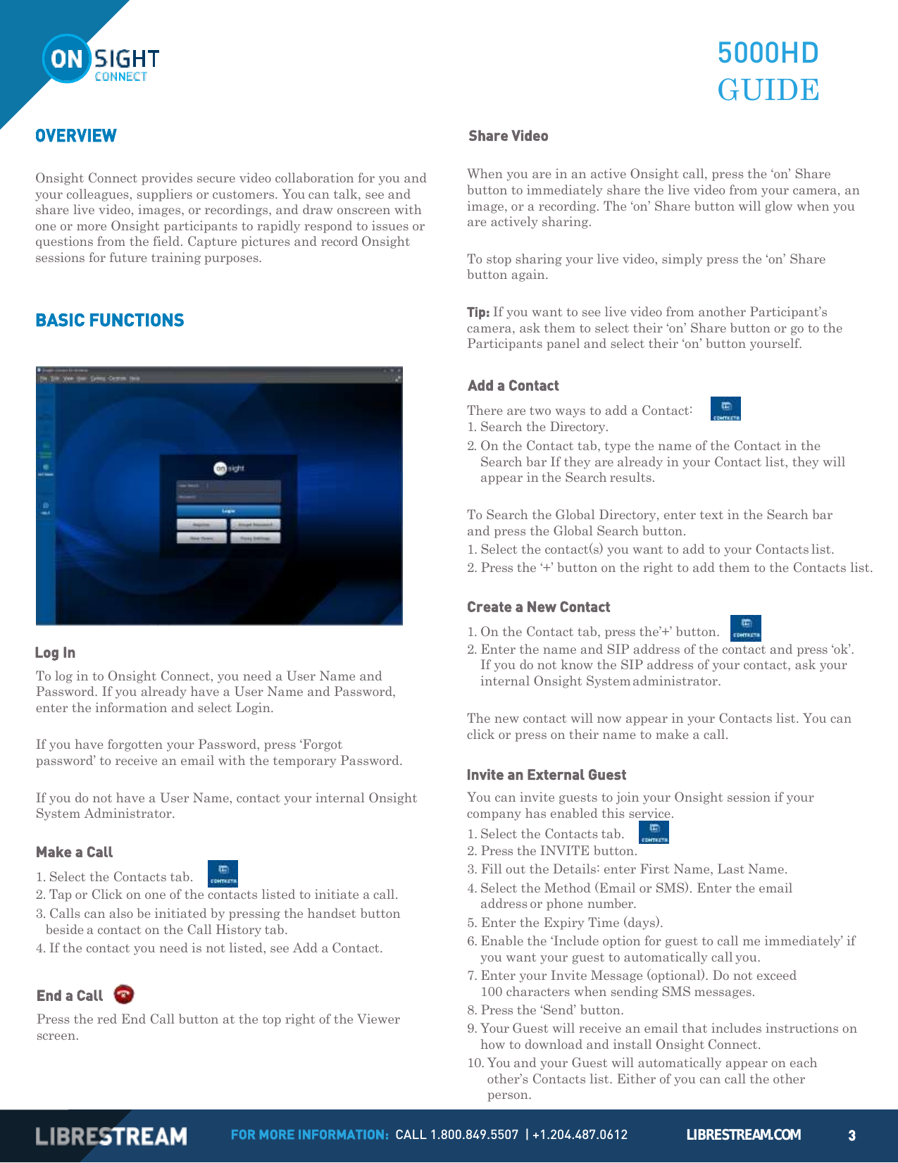 FOR MORE INFORMATION:  CALL 1.800.849.5507  | +1.204.487.0612 LIBRESTREAM.COM 3       OVERVIEW       Share Video  5000HD GUIDE Onsight Connect provides secure video collaboration for you and your colleagues, suppliers or customers. You can talk, see and share live video, images, or recordings, and draw onscreen with one or more Onsight participants to rapidly respond to issues or questions from the field. Capture pictures and record Onsight sessions for future training purposes.   BASIC FUNCTIONS   Log In To log in to Onsight Connect, you need a User Name and Password. If you already have a User Name and Password, enter the information and select Login.  If you have forgotten your Password, press &lsquo;Forgot password&rsquo; to receive an email with the temporary Password.  If you do not have a User Name, contact your internal Onsight System Administrator.  Make a Call 1. Select the Contacts tab.      2. Tap or Click on one of the contacts listed to initiate a call. 3. Calls can also be initiated by pressing the handset button beside a contact on the Call History tab. 4. If the contact you need is not listed, see Add a Contact.  End a Call     Press the red End Call button at the top right of the Viewer screen. When you are in an active Onsight call, press the &lsquo;on&rsquo; Share button to immediately share the live video from your camera, an image, or a recording. The &lsquo;on&rsquo; Share button will glow when you are actively sharing.  To stop sharing your live video, simply press the &lsquo;on&rsquo; Share button again.  Tip: If you want to see live video from another Participant&rsquo;s camera, ask them to select their &lsquo;on&rsquo; Share button or go to the Participants panel and select their &lsquo;on&rsquo; button yourself.  Add a Contact There are two ways to add a Contact:       1. Search the Directory. 2. On the Contact tab, type the name of the Contact in the Search bar If they are already in your Contact list, they will appear in the Search results.  To Search the Global Directory, enter text in the Search bar and press the Global Search button. 1. Select the contact(s) you want to add to your Contacts list. 2. Press the &lsquo;+&rsquo; button on the right to add them to the Contacts list.  Create a New Contact 1. On the Contact tab, press the&rsquo;+&rsquo; button.     2. Enter the name and SIP address of the contact and press &lsquo;ok&rsquo;. If you do not know the SIP address of your contact, ask your internal Onsight System administrator.  The new contact will now appear in your Contacts list. You can click or press on their name to make a call.  Invite an External Guest You can invite guests to join your Onsight session if your company has enabled this service. 1. Select the Contacts tab.      2. Press the INVITE button. 3. Fill out the Details: enter First Name, Last Name. 4. Select the Method (Email or SMS). Enter the email address or phone number. 5. Enter the Expiry Time (days). 6. Enable the &lsquo;Include option for guest to call me immediately&rsquo; if you want your guest to automatically call you. 7. Enter your Invite Message (optional). Do not exceed 100 characters when sending SMS messages. 8. Press the &lsquo;Send&rsquo; button. 9. Your Guest will receive an email that includes instructions on how to download and install Onsight Connect. 10. You and your Guest will automatically appear on each other&rsquo;s Contacts list. Either of you can call the other person. 