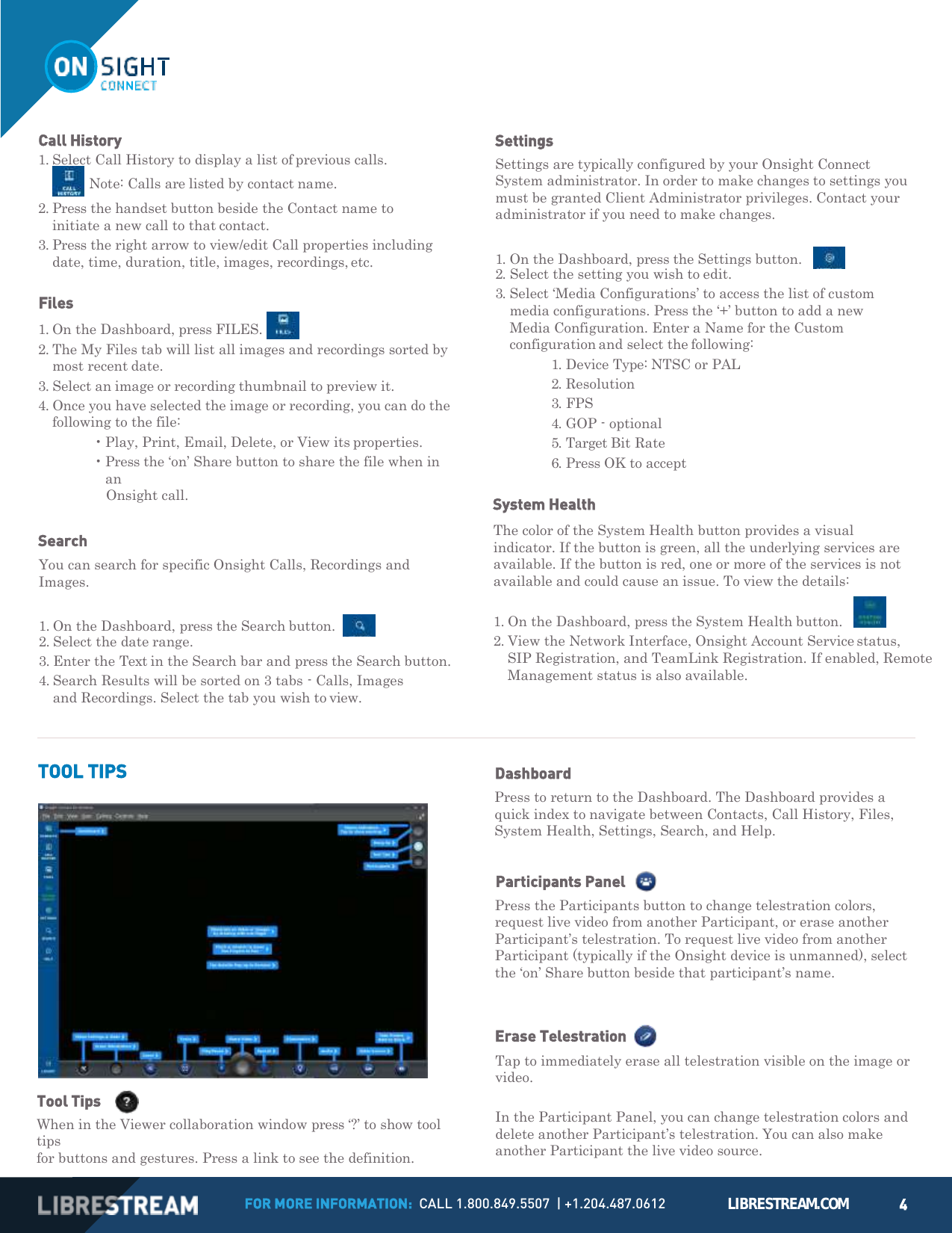 FOR MORE INFORMATION:  CALL 1.800.849.5507  | +1.204.487.0612 LIBRESTREAM.COM 4          1. Select Call History to display a list of previous calls.    Note: Calls are listed by contact name. 2. Press the handset button beside the Contact name to initiate a new call to that contact. 3. Press the right arrow to view/edit Call properties including date, time, duration, title, images, recordings, etc.  Files 1. On the Dashboard, press FILES.   2. The My Files tab will list all images and recordings sorted by most recent date. 3. Select an image or recording thumbnail to preview it. 4. Once you have selected the image or recording, you can do the following to the file: &bull; Play, Print, Email, Delete, or View its properties. &bull; Press the &lsquo;on&rsquo; Share button to share the file when in an Onsight call.  Search You can search for specific Onsight Calls, Recordings and Images.  1. On the Dashboard, press the Search button.    2. Select the date range. 3. Enter the Text in the Search bar and press the Search button. 4. Search Results will be sorted on 3 tabs - Calls, Images and Recordings. Select the tab you wish to view.  Settings Settings are typically configured by your Onsight Connect System administrator. In order to make changes to settings you must be granted Client Administrator privileges. Contact your administrator if you need to make changes.  1. On the Dashboard, press the Settings button.     2. Select the setting you wish to edit. 3. Select &lsquo;Media Configurations&rsquo; to access the list of custom media configurations. Press the &lsquo;+&rsquo; button to add a new Media Configuration. Enter a Name for the Custom configuration and select the following: 1. Device Type: NTSC or PAL 2. Resolution 3. FPS 4. GOP - optional 5. Target Bit Rate 6. Press OK to accept  System Health The color of the System Health button provides a visual indicator. If the button is green, all the underlying services are available. If the button is red, one or more of the services is not available and could cause an issue. To view the details: 1. On the Dashboard, press the System Health button.     2. View the Network Interface, Onsight Account Service status, SIP Registration, and TeamLink Registration. If enabled, Remote Management status is also available.    TOOL TIPS  Tool Tips      When in the Viewer collaboration window press &lsquo;?&rsquo; to show tool tips for buttons and gestures. Press a link to see the definition. Dashboard Press to return to the Dashboard. The Dashboard provides a quick index to navigate between Contacts, Call History, Files, System Health, Settings, Search, and Help.  Participants Panel    Press the Participants button to change telestration colors, request live video from another Participant, or erase another Participant&rsquo;s telestration. To request live video from another Participant (typically if the Onsight device is unmanned), select the &lsquo;on&rsquo; Share button beside that participant&rsquo;s name.   Erase Telestration Tap to immediately erase all telestration visible on the image or video.  In the Participant Panel, you can change telestration colors and delete another Participant&rsquo;s telestration. You can also make another Participant the live video source.       Call History 