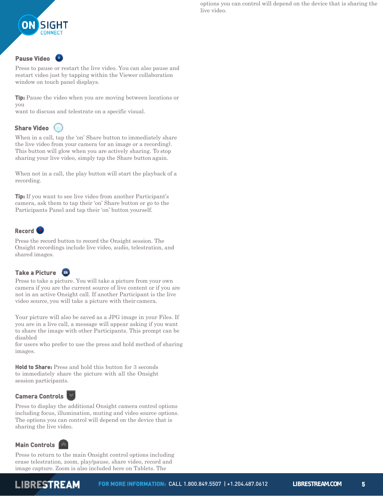 FOR MORE INFORMATION:  CALL 1.800.849.5507  | +1.204.487.0612 LIBRESTREAM.COM 5        Pause Video Press to pause or restart the live video. You can also pause and restart video just by tapping within the Viewer collaboration window on touch panel displays.  Tip: Pause the video when you are moving between locations or you want to discuss and telestrate on a specific visual.  Share Video     When in a call, tap the &lsquo;on&rsquo; Share button to immediately share the live video from your camera (or an image or a recording). This button will glow when you are actively sharing. To stop sharing your live video, simply tap the Share button again.  When not in a call, the play button will start the playback of a recording.  Tip: If you want to see live video from another Participant&rsquo;s camera, ask them to tap their &lsquo;on&rsquo; Share button or go to the Participants Panel and tap their &lsquo;on&rsquo; button yourself.  Record  Press the record button to record the Onsight session. The Onsight recordings include live video, audio, telestration, and shared images.  Take a Picture    Press to take a picture. You will take a picture from your own camera if you are the current source of live content or if you are not in an active Onsight call. If another Participant is the live video source, you will take a picture with their camera.  Your picture will also be saved as a JPG image in your Files. If you are in a live call, a message will appear asking if you want to share the image with other Participants. This prompt can be disabled for users who prefer to use the press and hold method of sharing images.  Hold to Share: Press and hold this button for 3 seconds to immediately share the picture with all the Onsight session participants.  Camera Controls Press to display the additional Onsight camera control options including focus, illumination, muting and video source options. The options you can control will depend on the device that is sharing the live video.  Main Controls Press to return to the main Onsight control options including erase telestration, zoom, play/pause, share video, record and image capture. Zoom is also included here on Tablets. The options you can control will depend on the device that is sharing the live video. 