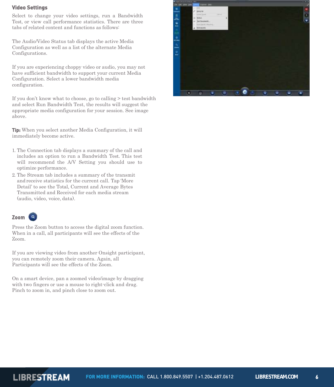 FOR MORE INFORMATION:  CALL 1.800.849.5507  | +1.204.487.0612 LIBRESTREAM.COM 6         Video Settings Select  to  change  your  video  settings,  run  a  Bandwidth Test, or view call performance statistics. There are three tabs of related content and functions as follows:  The Audio/Video Status tab displays the active Media Configuration as well as a list of the alternate Media Configurations.  If you are experiencing choppy video or audio, you may not have sufficient bandwidth to support your current Media Configuration. Select a lower bandwidth media configuration.  If you don&rsquo;t know what to choose, go to calling > test bandwidth and select Run Bandwidth Test, the results will suggest the appropriate media configuration for your session. See image above.  Tip: When you select another Media Configuration, it will immediately become active.  1. The Connection tab displays a summary of the call and includes an option to run a Bandwidth Test. This test will  recommend  the  A/V  Setting  you  should  use  to optimize performance. 2. The Stream tab includes a summary of the transmit and receive statistics for the current call. Tap &lsquo;More Detail&rsquo; to see the Total, Current and Average Bytes Transmitted and Received for each media stream (audio, video, voice, data).  Zoom  Press the Zoom button to access the digital zoom function. When in a call, all participants will see the effects of the Zoom.  If you are viewing video from another Onsight participant, you can remotely zoom their camera. Again, all Participants will see the effects of the Zoom.  On a smart device, pan a zoomed video/image by dragging with two fingers or use a mouse to right-click and drag. Pinch to zoom in, and pinch close to zoom out. 