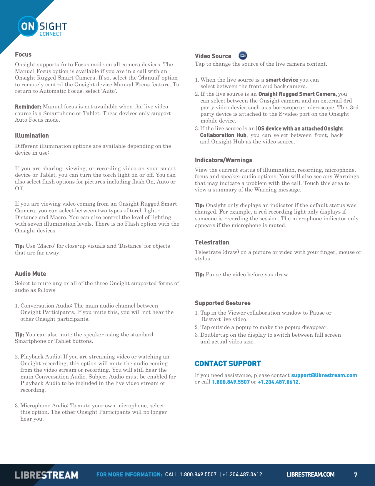 FOR MORE INFORMATION:  CALL 1.800.849.5507  | +1.204.487.0612 LIBRESTREAM.COM 7          Onsight supports Auto Focus mode on all camera devices. The Manual Focus option is available if you are in a call with an Onsight Rugged Smart Camera. If so, select the &lsquo;Manual&rsquo; option to remotely control the Onsight device Manual Focus feature. To return to Automatic Focus, select &lsquo;Auto&rsquo;.  Reminder: Manual focus is not available when the live video source is a Smartphone or Tablet. These devices only support Auto Focus mode.  Illumination Different illumination options are available depending on the device in use:  If you are sharing, viewing, or recording video on your  smart device or Tablet, you can turn the torch light on or off. You can also select flash options for pictures including flash On, Auto or Off.  If you are viewing video coming from an Onsight Rugged Smart Camera, you can select between two types of torch light - Distance and Macro. You can also control the level of lighting with seven illumination levels. There is no Flash option with the Onsight devices.  Tip: Use &lsquo;Macro&rsquo; for close-up visuals and &lsquo;Distance&rsquo; for objects that are far away.   Audio Mute Select to mute any or all of the three Onsight supported forms of audio as follows:  1. Conversation Audio: The main audio channel between Onsight Participants. If you mute this, you will not hear the other Onsight participants.  Tip: You can also mute the speaker using the standard Smartphone or Tablet buttons.  2. Playback Audio: If you are streaming video or watching an Onsight recording, this option will mute the audio coming from the video stream or recording. You will still hear the main Conversation Audio. Subject Audio must be enabled for Playback Audio to be included in the live video stream or recording.  3. Microphone Audio: To mute your own microphone, select this option. The other Onsight Participants will no longer hear you. Video Source     Tap to change the source of the live camera content.  1. When the live source is a smart device you can select between the front and back camera. 2. If the live source is an Onsight Rugged Smart Camera, you can select between the Onsight camera and an external 3rd party video device such as a borescope or microscope. This 3rd party device is attached to the S-video port on the Onsight mobile device. 3. If the live source is an iOS device with an attached Onsight Collaboration  Hub,  you  can  select  between  front,  back and Onsight Hub as the video source.  Indicators/Warnings View the current status of illumination, recording, microphone, focus and speaker audio options. You will also see any Warnings that may indicate a problem with the call. Touch this area to view a summary of the Warning message.  Tip: Onsight only displays an indicator if the default status was changed. For example, a red recording light only displays if someone is recording the session. The microphone indicator only appears if the microphone is muted.  Telestration Telestrate (draw) on a picture or video with your finger, mouse or stylus.  Tip: Pause the video before you draw.   Supported Gestures 1. Tap in the Viewer collaboration window to Pause or Restart live video. 2. Tap outside a popup to make the popup disappear. 3. Double-tap on the display to switch between full screen and actual video size.   CONTACT SUPPORT If you need assistance, please contact support@librestream.com or call 1.800.849.5507 or +1.204.487.0612. Focus 