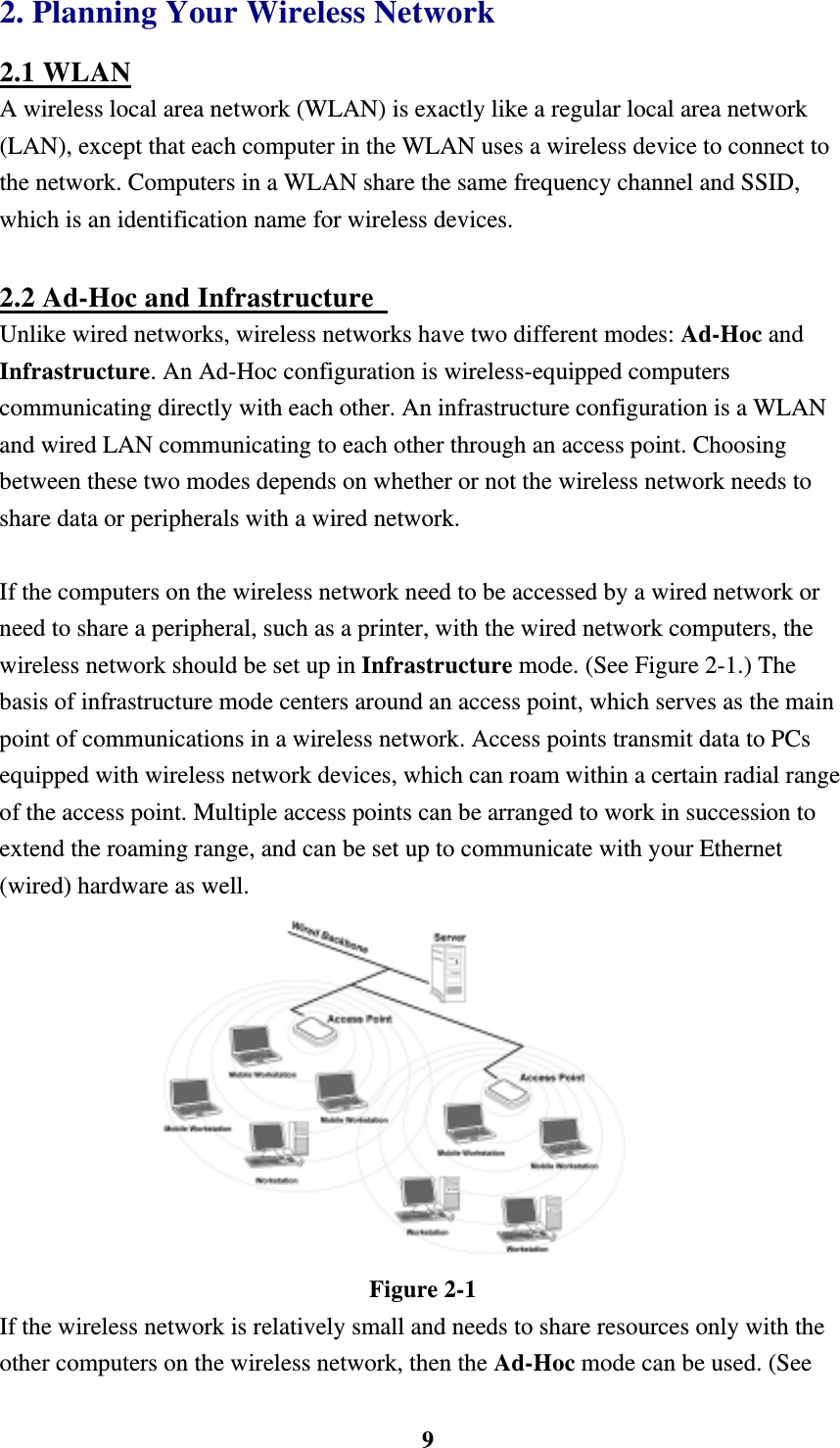    92. Planning Your Wireless Network 2.1 WLAN A wireless local area network (WLAN) is exactly like a regular local area network (LAN), except that each computer in the WLAN uses a wireless device to connect to the network. Computers in a WLAN share the same frequency channel and SSID, which is an identification name for wireless devices.  2.2 Ad-Hoc and Infrastructure   Unlike wired networks, wireless networks have two different modes: Ad-Hoc and Infrastructure. An Ad-Hoc configuration is wireless-equipped computers communicating directly with each other. An infrastructure configuration is a WLAN and wired LAN communicating to each other through an access point. Choosing between these two modes depends on whether or not the wireless network needs to share data or peripherals with a wired network.  If the computers on the wireless network need to be accessed by a wired network or need to share a peripheral, such as a printer, with the wired network computers, the wireless network should be set up in Infrastructure mode. (See Figure 2-1.) The basis of infrastructure mode centers around an access point, which serves as the main point of communications in a wireless network. Access points transmit data to PCs equipped with wireless network devices, which can roam within a certain radial range of the access point. Multiple access points can be arranged to work in succession to extend the roaming range, and can be set up to communicate with your Ethernet (wired) hardware as well.    Figure 2-1 If the wireless network is relatively small and needs to share resources only with the other computers on the wireless network, then the Ad-Hoc mode can be used. (See 