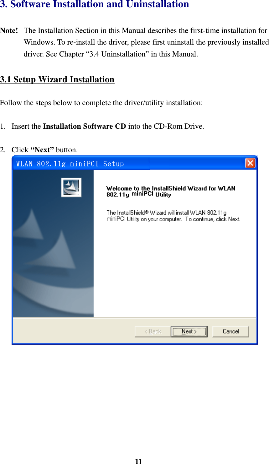    113. Software Installation and Uninstallation    Note!  The Installation Section in this Manual describes the first-time installation for Windows. To re-install the driver, please first uninstall the previously installed driver. See Chapter &ldquo;3.4 Uninstallation&rdquo; in this Manual.  3.1 Setup Wizard Installation  Follow the steps below to complete the driver/utility installation:  1. Insert the Installation Software CD into the CD-Rom Drive.  2. Click &ldquo;Next&rdquo; button.       WLAN 802.11g miniPCI Setup miniPCI miniPCI  
