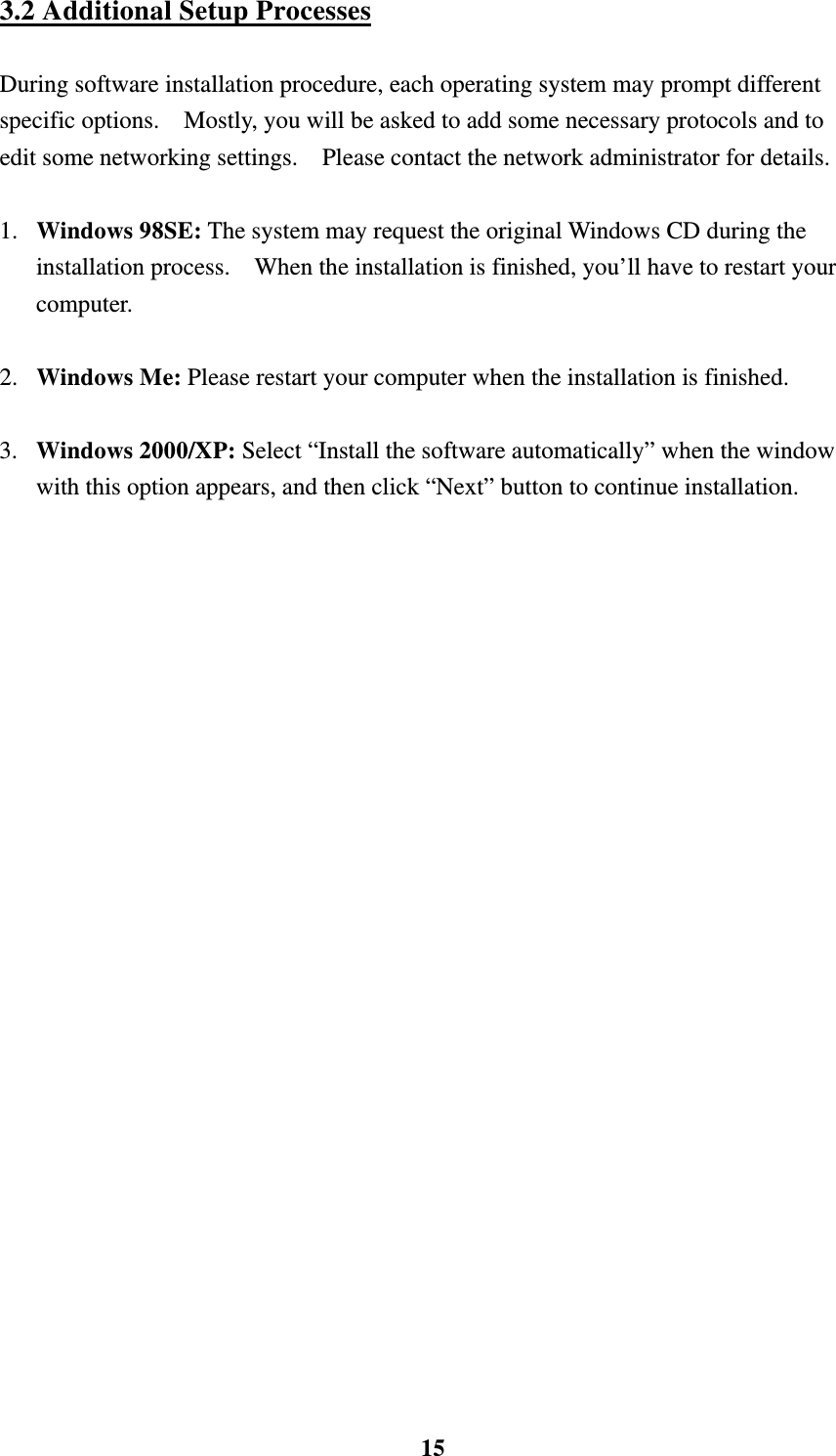    153.2 Additional Setup Processes  During software installation procedure, each operating system may prompt different specific options.    Mostly, you will be asked to add some necessary protocols and to edit some networking settings.    Please contact the network administrator for details.  1.  Windows 98SE: The system may request the original Windows CD during the installation process.    When the installation is finished, you&rsquo;ll have to restart your computer.  2.  Windows Me: Please restart your computer when the installation is finished.  3.  Windows 2000/XP: Select &ldquo;Install the software automatically&rdquo; when the window with this option appears, and then click &ldquo;Next&rdquo; button to continue installation.    
