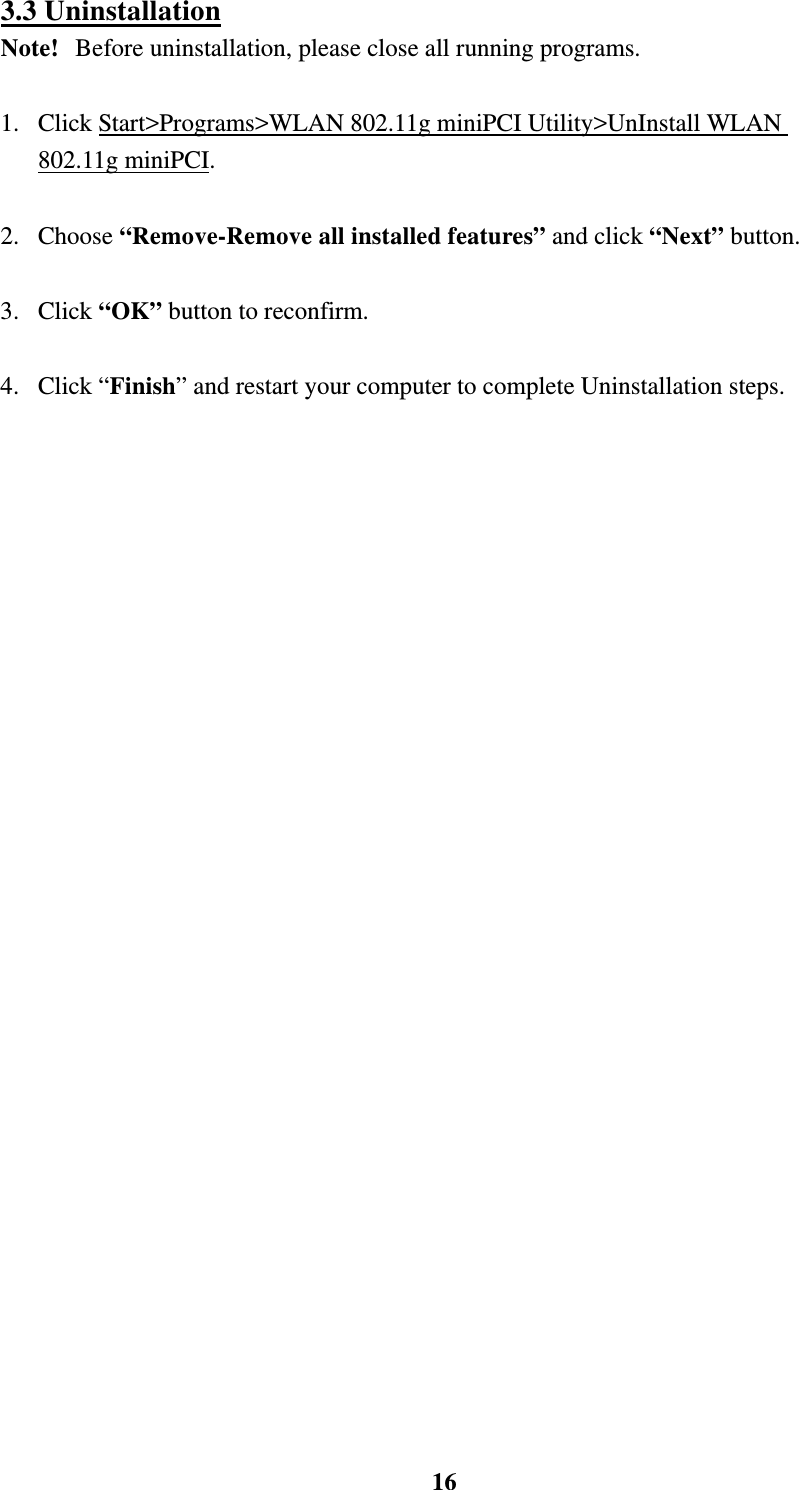    163.3 Uninstallation Note!   Before uninstallation, please close all running programs.  1.  Click Start>Programs>WLAN 802.11g miniPCI Utility>UnInstall WLAN 802.11g miniPCI.     2. Choose &ldquo;Remove-Remove all installed features&rdquo; and click &ldquo;Next&rdquo; button.  3. Click &ldquo;OK&rdquo; button to reconfirm.  4. Click &ldquo;Finish&rdquo; and restart your computer to complete Uninstallation steps.       