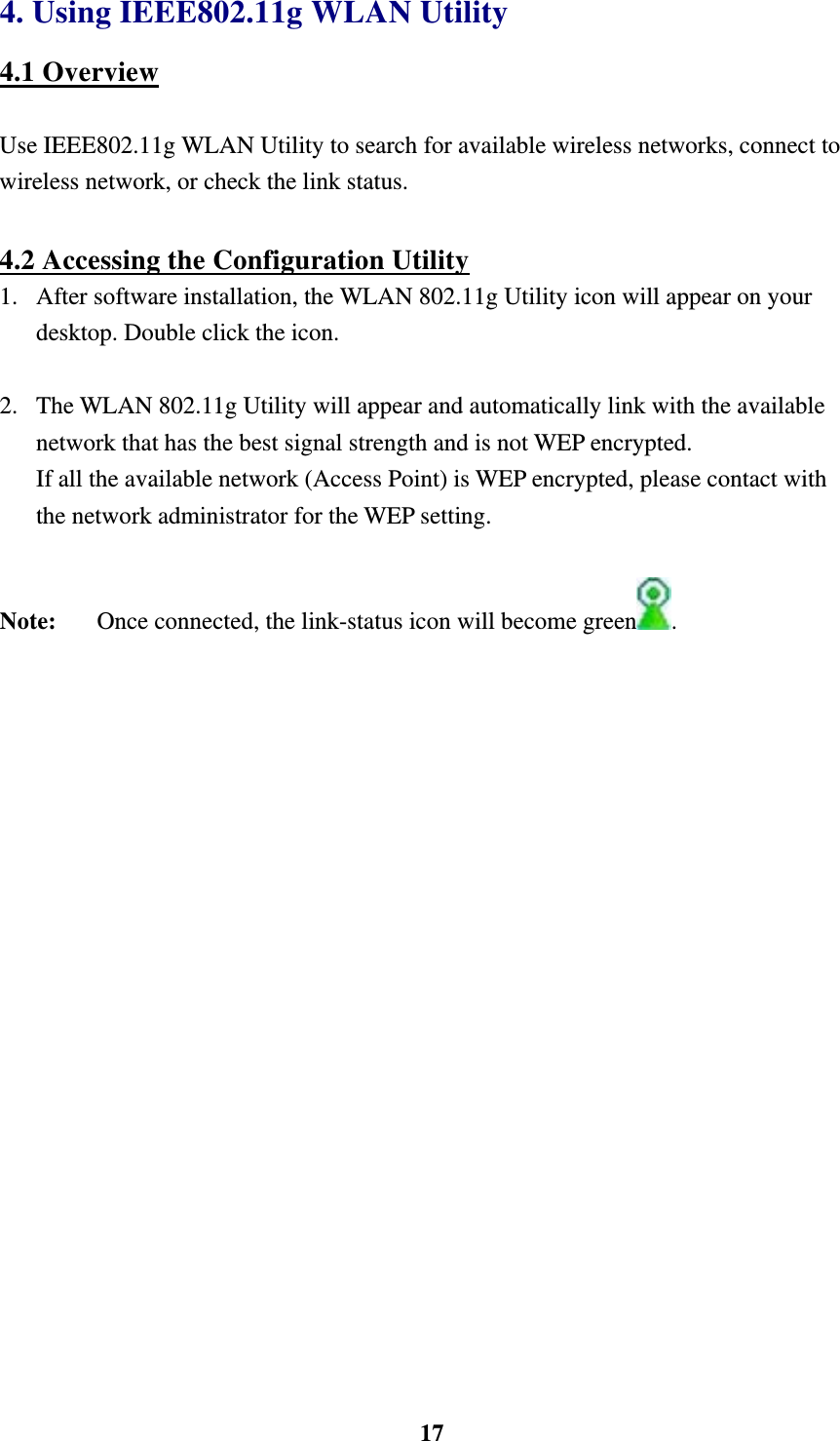    174. Using IEEE802.11g WLAN Utility 4.1 Overview  Use IEEE802.11g WLAN Utility to search for available wireless networks, connect to wireless network, or check the link status.      4.2 Accessing the Configuration Utility 1.  After software installation, the WLAN 802.11g Utility icon will appear on your desktop. Double click the icon.  2.  The WLAN 802.11g Utility will appear and automatically link with the available network that has the best signal strength and is not WEP encrypted.   If all the available network (Access Point) is WEP encrypted, please contact with the network administrator for the WEP setting.  Note:  Once connected, the link-status icon will become green .     