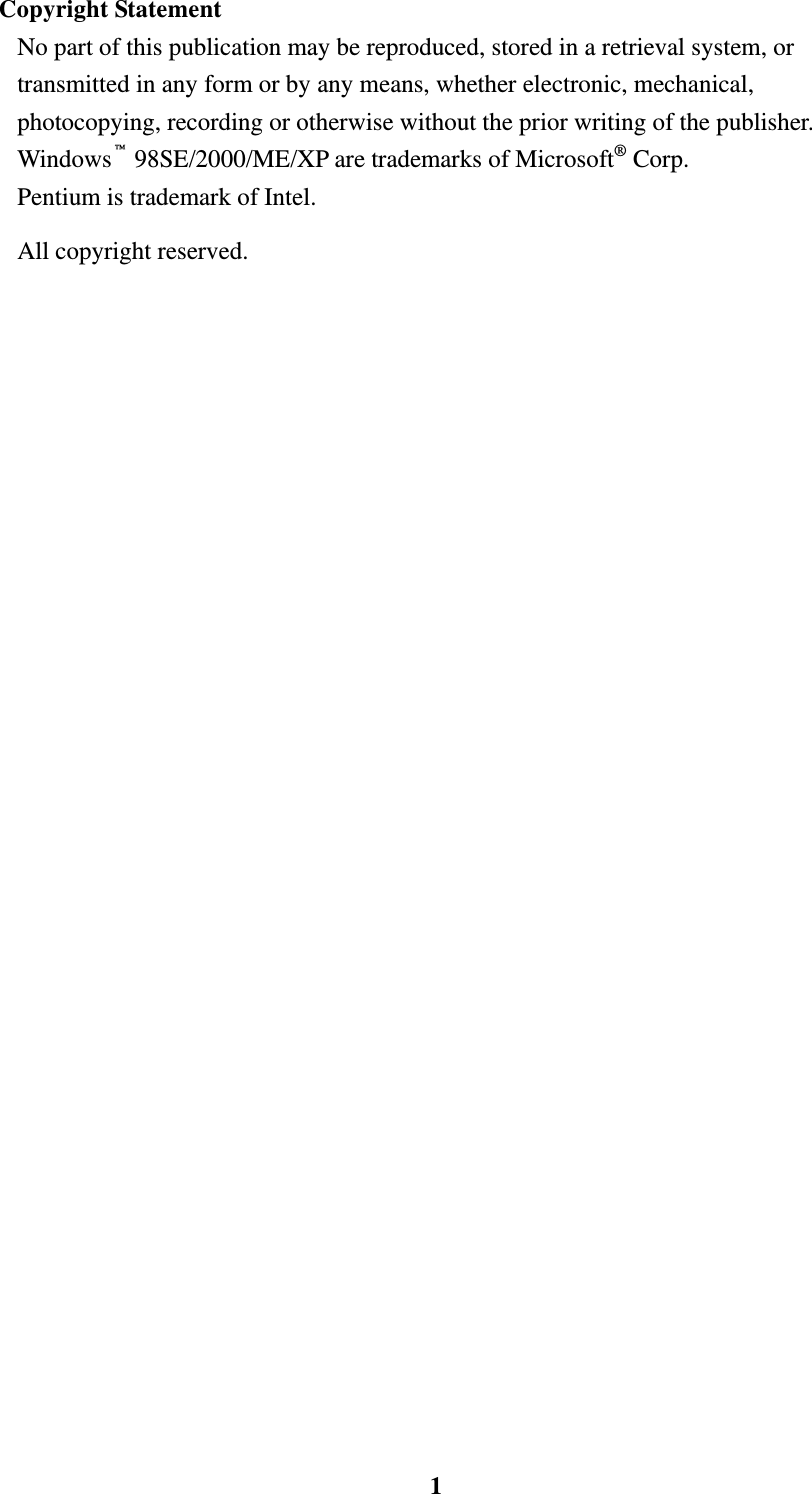    1Copyright Statement No part of this publication may be reproduced, stored in a retrieval system, or transmitted in any form or by any means, whether electronic, mechanical, photocopying, recording or otherwise without the prior writing of the publisher. Windows&trade; 98SE/2000/ME/XP are trademarks of Microsoft&reg; Corp.   Pentium is trademark of Intel.   All copyright reserved. 