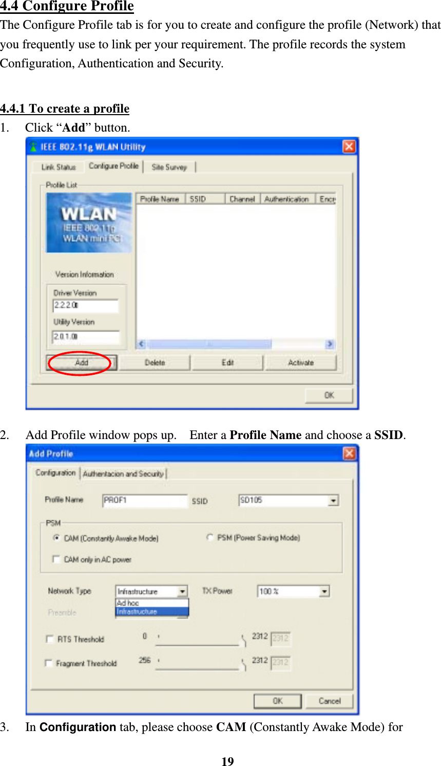    194.4 Configure Profile The Configure Profile tab is for you to create and configure the profile (Network) that you frequently use to link per your requirement. The profile records the system Configuration, Authentication and Security.  4.4.1 To create a profile 1. Click &ldquo;Add&rdquo; button.    2.  Add Profile window pops up.    Enter a Profile Name and choose a SSID.    3. In Configuration tab, please choose CAM (Constantly Awake Mode) for 