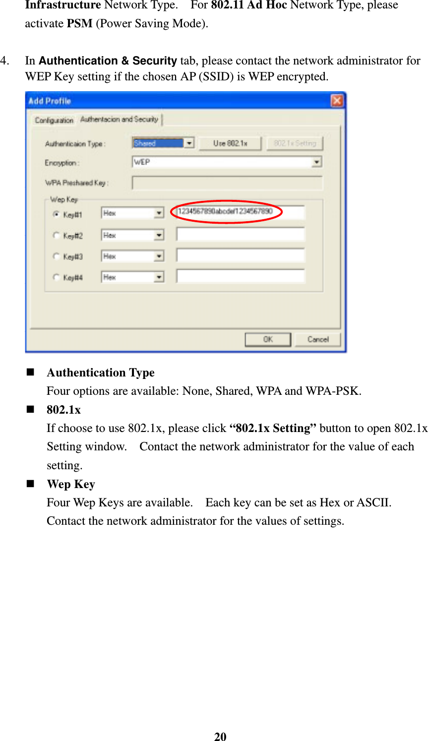    20Infrastructure Network Type.  For 802.11 Ad Hoc Network Type, please activate PSM (Power Saving Mode).    4. In Authentication &amp; Security tab, please contact the network administrator for WEP Key setting if the chosen AP (SSID) is WEP encrypted.    Authentication Type Four options are available: None, Shared, WPA and WPA-PSK.  802.1x If choose to use 802.1x, please click &ldquo;802.1x Setting&rdquo; button to open 802.1x Setting window.    Contact the network administrator for the value of each setting.  Wep Key Four Wep Keys are available.    Each key can be set as Hex or ASCII.   Contact the network administrator for the values of settings. 
