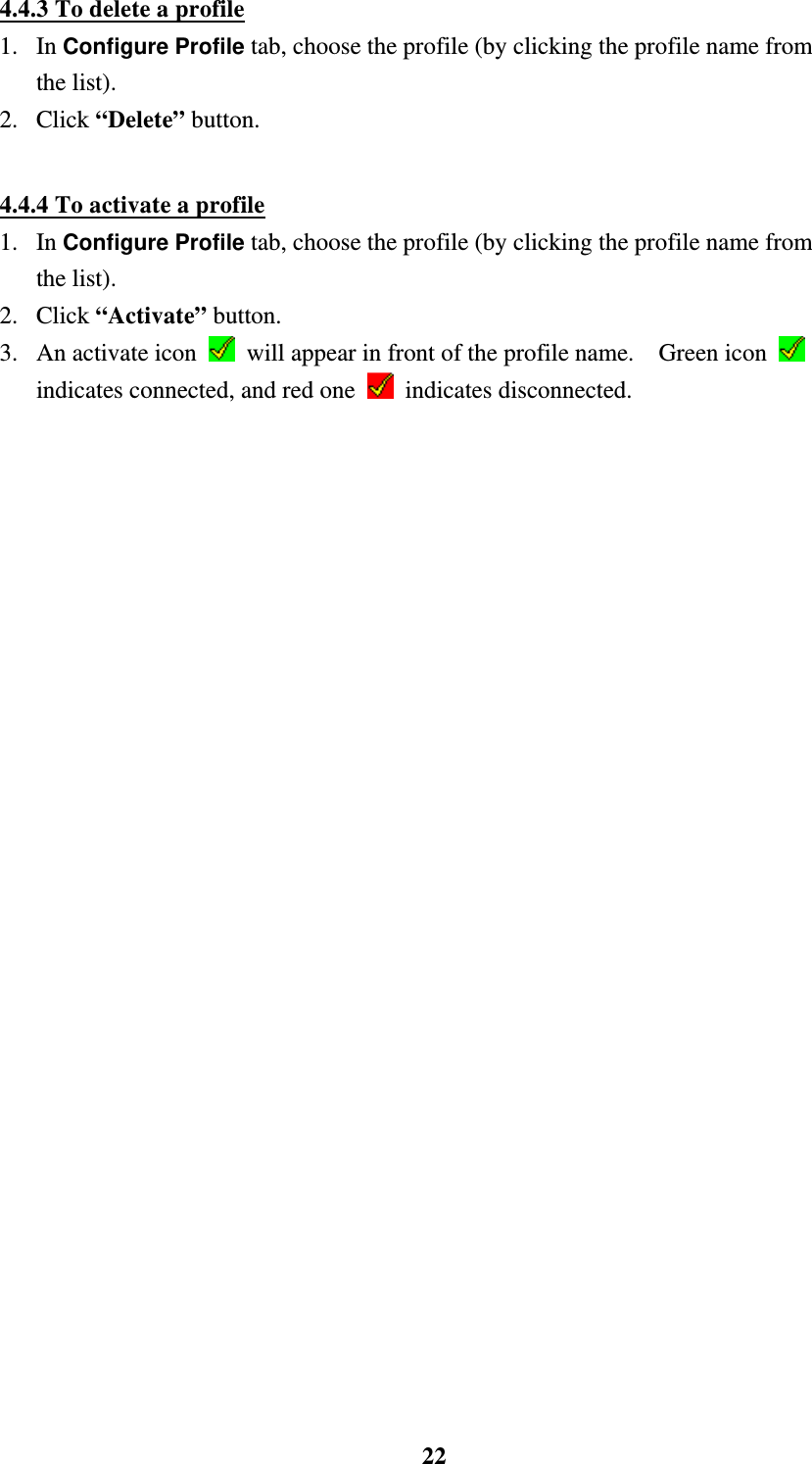    224.4.3 To delete a profile 1. In Configure Profile tab, choose the profile (by clicking the profile name from the list). 2. Click &ldquo;Delete&rdquo; button.  4.4.4 To activate a profile 1. In Configure Profile tab, choose the profile (by clicking the profile name from the list). 2. Click &ldquo;Activate&rdquo; button. 3.  An activate icon    will appear in front of the profile name.    Green icon   indicates connected, and red one   indicates disconnected. 