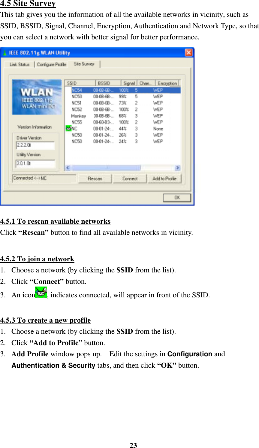    234.5 Site Survey This tab gives you the information of all the available networks in vicinity, such as SSID, BSSID, Signal, Channel, Encryption, Authentication and Network Type, so that you can select a network with better signal for better performance.    4.5.1 To rescan available networks Click &ldquo;Rescan&rdquo; button to find all available networks in vicinity.  4.5.2 To join a network 1.  Choose a network (by clicking the SSID from the list). 2. Click &ldquo;Connect&rdquo; button. 3. An icon , indicates connected, will appear in front of the SSID.  4.5.3 To create a new profile 1.  Choose a network (by clicking the SSID from the list). 2. Click &ldquo;Add to Profile&rdquo; button. 3.  Add Profile window pops up.    Edit the settings in Configuration and Authentication &amp; Security tabs, and then click &ldquo;OK&rdquo; button. 
