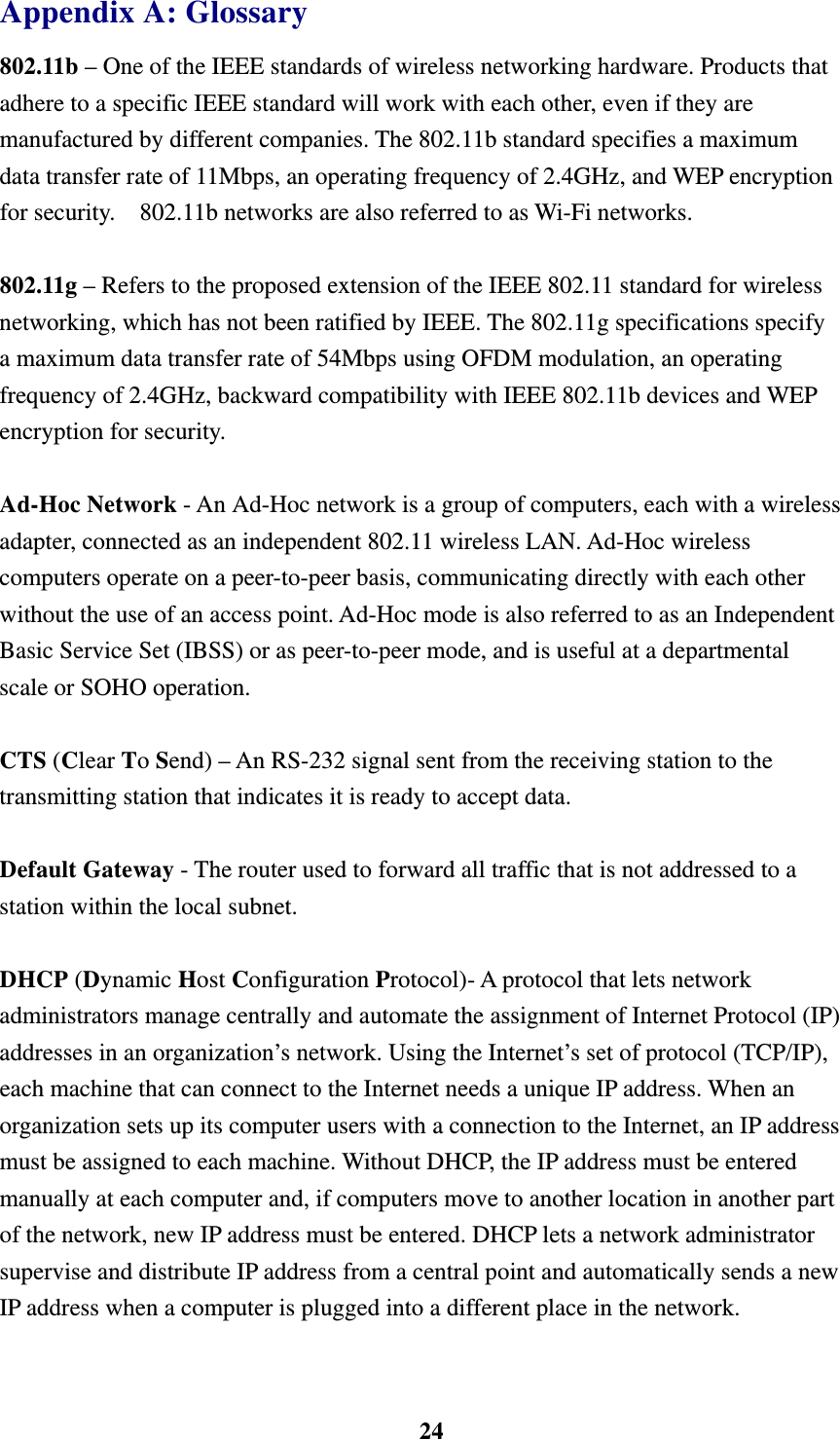    24Appendix A: Glossary 802.11b &ndash; One of the IEEE standards of wireless networking hardware. Products that adhere to a specific IEEE standard will work with each other, even if they are manufactured by different companies. The 802.11b standard specifies a maximum data transfer rate of 11Mbps, an operating frequency of 2.4GHz, and WEP encryption for security.    802.11b networks are also referred to as Wi-Fi networks.  802.11g &ndash; Refers to the proposed extension of the IEEE 802.11 standard for wireless networking, which has not been ratified by IEEE. The 802.11g specifications specify a maximum data transfer rate of 54Mbps using OFDM modulation, an operating frequency of 2.4GHz, backward compatibility with IEEE 802.11b devices and WEP encryption for security.  Ad-Hoc Network - An Ad-Hoc network is a group of computers, each with a wireless adapter, connected as an independent 802.11 wireless LAN. Ad-Hoc wireless computers operate on a peer-to-peer basis, communicating directly with each other without the use of an access point. Ad-Hoc mode is also referred to as an Independent Basic Service Set (IBSS) or as peer-to-peer mode, and is useful at a departmental scale or SOHO operation.  CTS (Clear To Send) &ndash; An RS-232 signal sent from the receiving station to the transmitting station that indicates it is ready to accept data.  Default Gateway - The router used to forward all traffic that is not addressed to a station within the local subnet.  DHCP (Dynamic Host Configuration Protocol)- A protocol that lets network administrators manage centrally and automate the assignment of Internet Protocol (IP) addresses in an organization&rsquo;s network. Using the Internet&rsquo;s set of protocol (TCP/IP), each machine that can connect to the Internet needs a unique IP address. When an organization sets up its computer users with a connection to the Internet, an IP address must be assigned to each machine. Without DHCP, the IP address must be entered manually at each computer and, if computers move to another location in another part of the network, new IP address must be entered. DHCP lets a network administrator supervise and distribute IP address from a central point and automatically sends a new IP address when a computer is plugged into a different place in the network.  