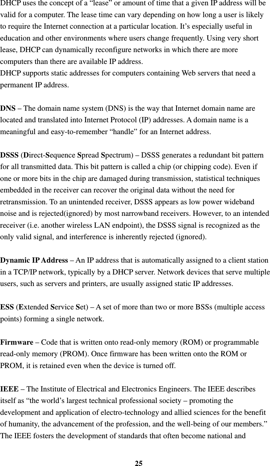    25DHCP uses the concept of a &ldquo;lease&rdquo; or amount of time that a given IP address will be valid for a computer. The lease time can vary depending on how long a user is likely to require the Internet connection at a particular location. It&rsquo;s especially useful in education and other environments where users change frequently. Using very short lease, DHCP can dynamically reconfigure networks in which there are more computers than there are available IP address. DHCP supports static addresses for computers containing Web servers that need a permanent IP address.    DNS &ndash; The domain name system (DNS) is the way that Internet domain name are located and translated into Internet Protocol (IP) addresses. A domain name is a meaningful and easy-to-remember &ldquo;handle&rdquo; for an Internet address.  DSSS (Direct-Sequence Spread Spectrum) &ndash; DSSS generates a redundant bit pattern for all transmitted data. This bit pattern is called a chip (or chipping code). Even if one or more bits in the chip are damaged during transmission, statistical techniques embedded in the receiver can recover the original data without the need for retransmission. To an unintended receiver, DSSS appears as low power wideband noise and is rejected(ignored) by most narrowband receivers. However, to an intended receiver (i.e. another wireless LAN endpoint), the DSSS signal is recognized as the only valid signal, and interference is inherently rejected (ignored).  Dynamic IP Address &ndash; An IP address that is automatically assigned to a client station in a TCP/IP network, typically by a DHCP server. Network devices that serve multiple users, such as servers and printers, are usually assigned static IP addresses.  ESS (Extended Service Set) &ndash; A set of more than two or more BSSs (multiple access points) forming a single network.  Firmware &ndash; Code that is written onto read-only memory (ROM) or programmable read-only memory (PROM). Once firmware has been written onto the ROM or PROM, it is retained even when the device is turned off.      IEEE &ndash; The Institute of Electrical and Electronics Engineers. The IEEE describes itself as &ldquo;the world&rsquo;s largest technical professional society &ndash; promoting the development and application of electro-technology and allied sciences for the benefit of humanity, the advancement of the profession, and the well-being of our members.&rdquo; The IEEE fosters the development of standards that often become national and 