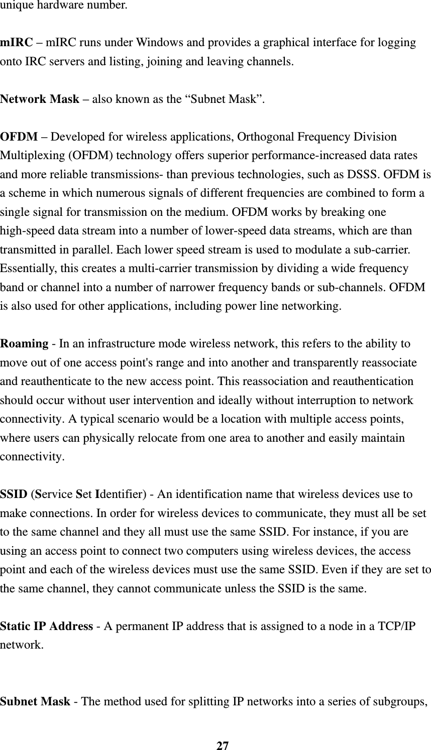    27unique hardware number.    mIRC &ndash; mIRC runs under Windows and provides a graphical interface for logging onto IRC servers and listing, joining and leaving channels.    Network Mask &ndash; also known as the &ldquo;Subnet Mask&rdquo;.  OFDM &ndash; Developed for wireless applications, Orthogonal Frequency Division Multiplexing (OFDM) technology offers superior performance-increased data rates and more reliable transmissions- than previous technologies, such as DSSS. OFDM is a scheme in which numerous signals of different frequencies are combined to form a single signal for transmission on the medium. OFDM works by breaking one high-speed data stream into a number of lower-speed data streams, which are than transmitted in parallel. Each lower speed stream is used to modulate a sub-carrier. Essentially, this creates a multi-carrier transmission by dividing a wide frequency band or channel into a number of narrower frequency bands or sub-channels. OFDM is also used for other applications, including power line networking.    Roaming - In an infrastructure mode wireless network, this refers to the ability to move out of one access point's range and into another and transparently reassociate and reauthenticate to the new access point. This reassociation and reauthentication should occur without user intervention and ideally without interruption to network connectivity. A typical scenario would be a location with multiple access points, where users can physically relocate from one area to another and easily maintain connectivity.  SSID (Service Set Identifier) - An identification name that wireless devices use to make connections. In order for wireless devices to communicate, they must all be set to the same channel and they all must use the same SSID. For instance, if you are using an access point to connect two computers using wireless devices, the access point and each of the wireless devices must use the same SSID. Even if they are set to the same channel, they cannot communicate unless the SSID is the same.  Static IP Address - A permanent IP address that is assigned to a node in a TCP/IP network.   Subnet Mask - The method used for splitting IP networks into a series of subgroups, 