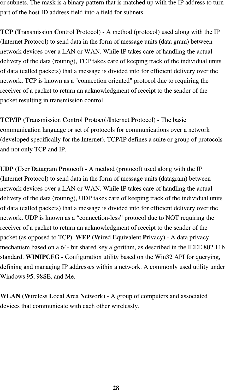    28or subnets. The mask is a binary pattern that is matched up with the IP address to turn part of the host ID address field into a field for subnets.    TCP (Transmission Control Protocol) - A method (protocol) used along with the IP (Internet Protocol) to send data in the form of message units (data gram) between network devices over a LAN or WAN. While IP takes care of handling the actual delivery of the data (routing), TCP takes care of keeping track of the individual units of data (called packets) that a message is divided into for efficient delivery over the network. TCP is known as a "connection oriented" protocol due to requiring the receiver of a packet to return an acknowledgment of receipt to the sender of the packet resulting in transmission control.  TCP/IP (Transmission Control Protocol/Internet Protocol) - The basic communication language or set of protocols for communications over a network (developed specifically for the Internet). TCP/IP defines a suite or group of protocols and not only TCP and IP.  UDP (User Datagram Protocol) - A method (protocol) used along with the IP (Internet Protocol) to send data in the form of message units (datagram) between network devices over a LAN or WAN. While IP takes care of handling the actual delivery of the data (routing), UDP takes care of keeping track of the individual units of data (called packets) that a message is divided into for efficient delivery over the network. UDP is known as a &ldquo;connection-less&rdquo; protocol due to NOT requiring the receiver of a packet to return an acknowledgment of receipt to the sender of the packet (as opposed to TCP). WEP (Wired Equivalent Privacy) - A data privacy mechanism based on a 64- bit shared key algorithm, as described in the IEEE 802.11b standard. WINIPCFG - Configuration utility based on the Win32 API for querying, defining and managing IP addresses within a network. A commonly used utility under Windows 95, 98SE, and Me.  WLAN (Wireless Local Area Network) - A group of computers and associated devices that communicate with each other wirelessly.   