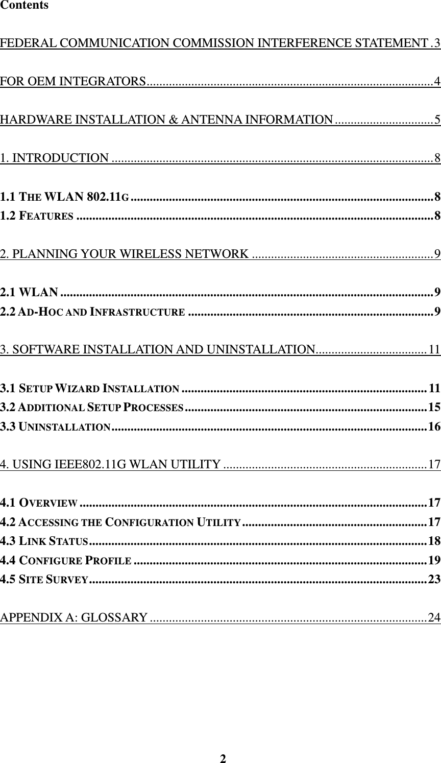    2Contents FEDERAL COMMUNICATION COMMISSION INTERFERENCE STATEMENT.3 FOR OEM INTEGRATORS..........................................................................................4 HARDWARE INSTALLATION &amp; ANTENNA INFORMATION...............................5 1. INTRODUCTION .....................................................................................................8 1.1 THE WLAN 802.11G...............................................................................................8 1.2 FEATURES ................................................................................................................8 2. PLANNING YOUR WIRELESS NETWORK .........................................................9 2.1 WLAN.....................................................................................................................9 2.2 AD-HOC AND INFRASTRUCTURE .............................................................................9 3. SOFTWARE INSTALLATION AND UNINSTALLATION...................................11 3.1 SETUP WIZARD INSTALLATION .............................................................................11 3.2 ADDITIONAL SETUP PROCESSES............................................................................15 3.3 UNINSTALLATION...................................................................................................16 4. USING IEEE802.11G WLAN UTILITY................................................................17 4.1 OVERVIEW .............................................................................................................17 4.2 ACCESSING THE CONFIGURATION UTILITY..........................................................17 4.3 LINK STATUS..........................................................................................................18 4.4 CONFIGURE PROFILE ............................................................................................19 4.5 SITE SURVEY..........................................................................................................23 APPENDIX A: GLOSSARY .......................................................................................24 