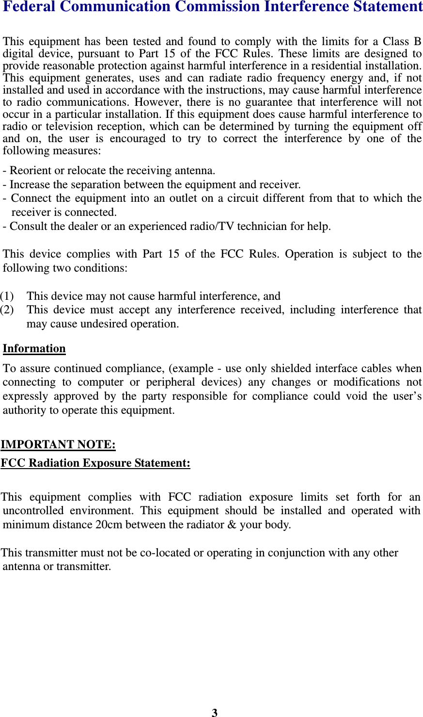    3Federal Communication Commission Interference Statement This equipment has been tested and found to comply with the limits for a Class B digital device, pursuant to Part 15 of the FCC Rules. These limits are designed to provide reasonable protection against harmful interference in a residential installation. This equipment generates, uses and can radiate radio frequency energy and, if not installed and used in accordance with the instructions, may cause harmful interference to radio communications. However, there is no guarantee that interference will not occur in a particular installation. If this equipment does cause harmful interference to radio or television reception, which can be determined by turning the equipment off and on, the user is encouraged to try to correct the interference by one of the following measures: - Reorient or relocate the receiving antenna. - Increase the separation between the equipment and receiver. - Connect the equipment into an outlet on a circuit different from that to which the receiver is connected. - Consult the dealer or an experienced radio/TV technician for help.  This device complies with Part 15 of the FCC Rules. Operation is subject to the following two conditions:    (1)  This device may not cause harmful interference, and   (2)  This device must accept any interference received, including interference that may cause undesired operation. Information To assure continued compliance, (example - use only shielded interface cables when connecting to computer or peripheral devices) any changes or modifications not  expressly approved by the party responsible for compliance could void the user&rsquo;s authority to operate this equipment.  IMPORTANT NOTE: FCC Radiation Exposure Statement:  This equipment complies with FCC radiation exposure limits set forth for an uncontrolled environment. This equipment should be installed and operated with minimum distance 20cm between the radiator &amp; your body.  This transmitter must not be co-located or operating in conjunction with any other antenna or transmitter. 