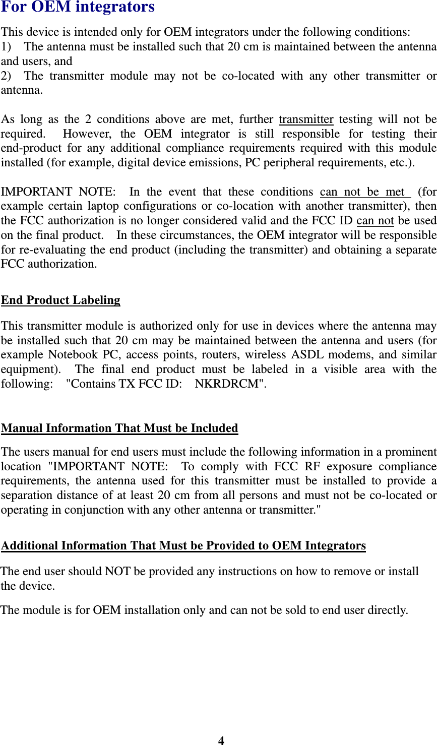    4For OEM integrators This device is intended only for OEM integrators under the following conditions: 1)    The antenna must be installed such that 20 cm is maintained between the antenna and users, and 2)  The transmitter module may not be co-located with any other transmitter or antenna.   As long as the 2 conditions above are met, further transmitter testing will not be required.  However, the OEM integrator is still responsible for testing their end-product for any additional compliance requirements required with this module installed (for example, digital device emissions, PC peripheral requirements, etc.).  IMPORTANT NOTE:  In the event that these conditions can not be met  (for example certain laptop configurations or co-location with another transmitter), then the FCC authorization is no longer considered valid and the FCC ID can not be used on the final product.    In these circumstances, the OEM integrator will be responsible for re-evaluating the end product (including the transmitter) and obtaining a separate FCC authorization.  End Product Labeling This transmitter module is authorized only for use in devices where the antenna may be installed such that 20 cm may be maintained between the antenna and users (for example Notebook PC, access points, routers, wireless ASDL modems, and similar equipment).  The final end product must be labeled in a visible area with the following:  "Contains TX FCC ID:  NKRDRCM".    Manual Information That Must be Included The users manual for end users must include the following information in a prominent location "IMPORTANT NOTE:  To comply with FCC RF exposure compliance requirements, the antenna used for this transmitter must be installed to provide a separation distance of at least 20 cm from all persons and must not be co-located or operating in conjunction with any other antenna or transmitter."  Additional Information That Must be Provided to OEM Integrators The end user should NOT be provided any instructions on how to remove or install the device. The module is for OEM installation only and can not be sold to end user directly.  