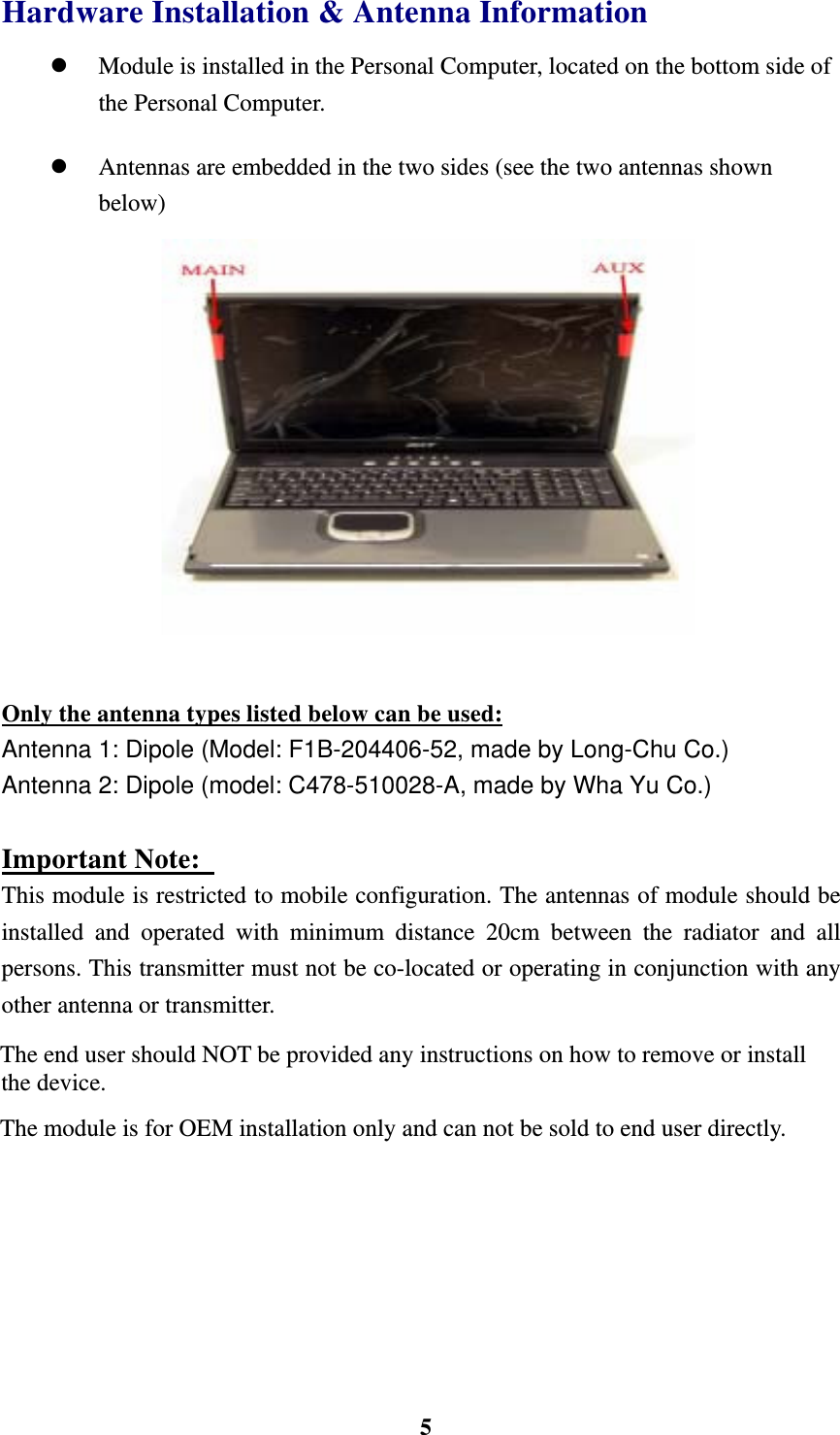    5Hardware Installation &amp; Antenna Information   Module is installed in the Personal Computer, located on the bottom side of the Personal Computer.              Antennas are embedded in the two sides (see the two antennas shown below)              Only the antenna types listed below can be used: Antenna 1: Dipole (Model: F1B-204406-52, made by Long-Chu Co.) Antenna 2: Dipole (model: C478-510028-A, made by Wha Yu Co.)  Important Note:   This module is restricted to mobile configuration. The antennas of module should be installed and operated with minimum distance 20cm between the radiator and all persons. This transmitter must not be co-located or operating in conjunction with any other antenna or transmitter. The end user should NOT be provided any instructions on how to remove or install the device. The module is for OEM installation only and can not be sold to end user directly. 