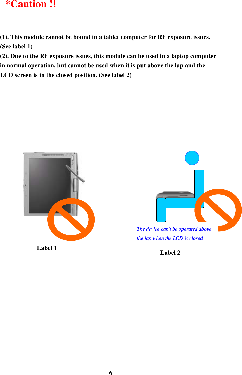    6 *Caution !!  (1). This module cannot be bound in a tablet computer for RF exposure issues. (See label 1) (2). Due to the RF exposure issues, this module can be used in a laptop computer in normal operation, but cannot be used when it is put above the lap and the LCD screen is in the closed position. (See label 2)                    Label 1  Label 2 The device can&rsquo;t be operated above the lap when the LCD is closed 