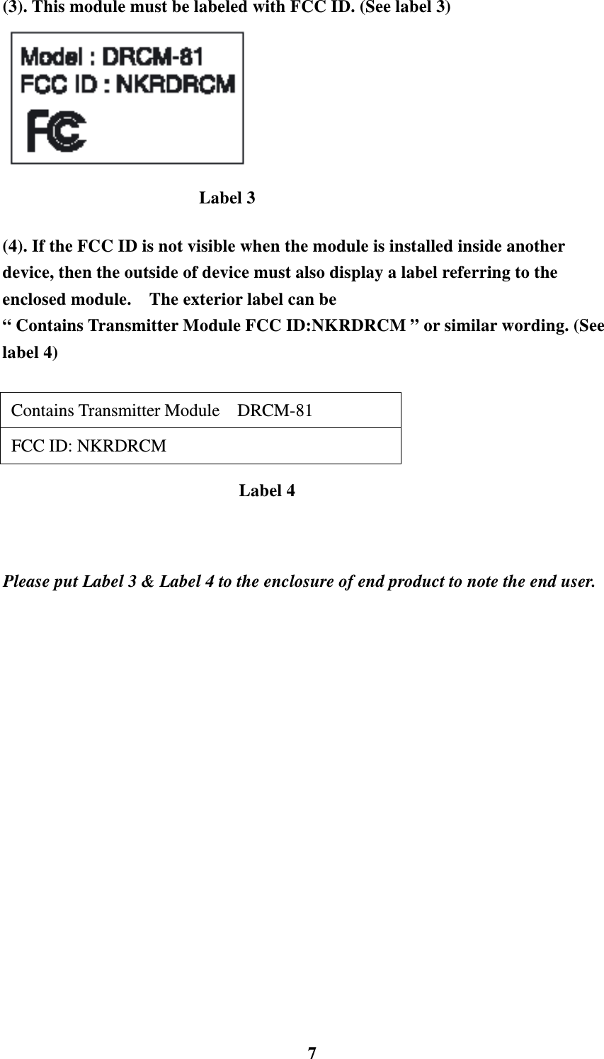    7(3). This module must be labeled with FCC ID. (See label 3)   (4). If the FCC ID is not visible when the module is installed inside another device, then the outside of device must also display a label referring to the enclosed module.    The exterior label can be   &ldquo; Contains Transmitter Module FCC ID:NKRDRCM &rdquo; or similar wording. (See label 4)   Contains Transmitter Module  DRCM-81   FCC ID: NKRDRCM    Please put Label 3 &amp; Label 4 to the enclosure of end product to note the end user.     Label 3 Label 4