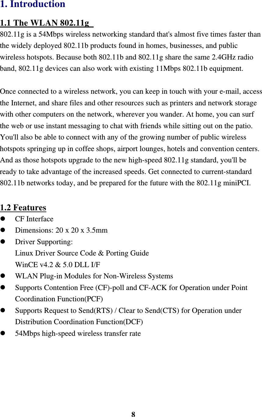    8 1. Introduction 1.1 The WLAN 802.11g   802.11g is a 54Mbps wireless networking standard that's almost five times faster than the widely deployed 802.11b products found in homes, businesses, and public wireless hotspots. Because both 802.11b and 802.11g share the same 2.4GHz radio band, 802.11g devices can also work with existing 11Mbps 802.11b equipment.    Once connected to a wireless network, you can keep in touch with your e-mail, access the Internet, and share files and other resources such as printers and network storage with other computers on the network, wherever you wander. At home, you can surf the web or use instant messaging to chat with friends while sitting out on the patio. You'll also be able to connect with any of the growing number of public wireless hotspots springing up in coffee shops, airport lounges, hotels and convention centers. And as those hotspots upgrade to the new high-speed 802.11g standard, you'll be ready to take advantage of the increased speeds. Get connected to current-standard 802.11b networks today, and be prepared for the future with the 802.11g miniPCI.  1.2 Features   CF Interface   Dimensions: 20 x 20 x 3.5mm   Driver Supporting: Linux Driver Source Code &amp; Porting Guide WinCE v4.2 &amp; 5.0 DLL I/F   WLAN Plug-in Modules for Non-Wireless Systems   Supports Contention Free (CF)-poll and CF-ACK for Operation under Point Coordination Function(PCF)   Supports Request to Send(RTS) / Clear to Send(CTS) for Operation under Distribution Coordination Function(DCF)   54Mbps high-speed wireless transfer rate  