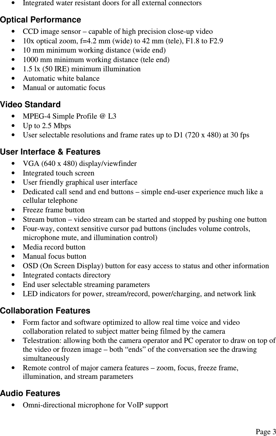  Page 3  &bull; Integrated water resistant doors for all external connectors Optical Performance &bull; CCD image sensor &ndash; capable of high precision close-up video &bull; 10x optical zoom, f=4.2 mm (wide) to 42 mm (tele), F1.8 to F2.9 &bull; 10 mm minimum working distance (wide end) &bull; 1000 mm minimum working distance (tele end) &bull; 1.5 lx (50 IRE) minimum illumination &bull; Automatic white balance &bull; Manual or automatic focus Video Standard &bull; MPEG-4 Simple Profile @ L3 &bull; Up to 2.5 Mbps &bull; User selectable resolutions and frame rates up to D1 (720 x 480) at 30 fps User Interface &amp; Features &bull; VGA (640 x 480) display/viewfinder &bull; Integrated touch screen &bull; User friendly graphical user interface &bull; Dedicated call send and end buttons &ndash; simple end-user experience much like a cellular telephone &bull; Freeze frame button &bull; Stream button &ndash; video stream can be started and stopped by pushing one button &bull; Four-way, context sensitive cursor pad buttons (includes volume controls, microphone mute, and illumination control) &bull; Media record button &bull; Manual focus button &bull; OSD (On Screen Display) button for easy access to status and other information &bull; Integrated contacts directory &bull; End user selectable streaming parameters &bull; LED indicators for power, stream/record, power/charging, and network link Collaboration Features &bull; Form factor and software optimized to allow real time voice and video collaboration related to subject matter being filmed by the camera &bull; Telestration: allowing both the camera operator and PC operator to draw on top of the video or frozen image &ndash; both &ldquo;ends&rdquo; of the conversation see the drawing simultaneously &bull; Remote control of major camera features &ndash; zoom, focus, freeze frame, illumination, and stream parameters Audio Features &bull; Omni-directional microphone for VoIP support 