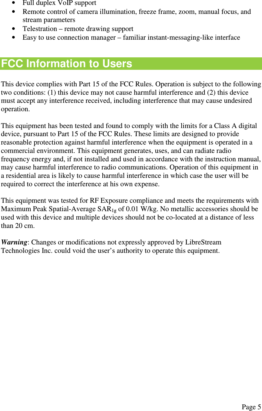  Page 5  &bull; Full duplex VoIP support &bull; Remote control of camera illumination, freeze frame, zoom, manual focus, and stream parameters &bull; Telestration &ndash; remote drawing support &bull; Easy to use connection manager &ndash; familiar instant-messaging-like interface  FCC Information to Users  This device complies with Part 15 of the FCC Rules. Operation is subject to the following two conditions: (1) this device may not cause harmful interference and (2) this device must accept any interference received, including interference that may cause undesired operation.  This equipment has been tested and found to comply with the limits for a Class A digital device, pursuant to Part 15 of the FCC Rules. These limits are designed to provide reasonable protection against harmful interference when the equipment is operated in a commercial environment. This equipment generates, uses, and can radiate radio frequency energy and, if not installed and used in accordance with the instruction manual, may cause harmful interference to radio communications. Operation of this equipment in a residential area is likely to cause harmful interference in which case the user will be required to correct the interference at his own expense.  This equipment was tested for RF Exposure compliance and meets the requirements with Maximum Peak Spatial-Average SAR1g of 0.01 W/kg. No metallic accessories should be used with this device and multiple devices should not be co-located at a distance of less than 20 cm.  Warning: Changes or modifications not expressly approved by LibreStream Technologies Inc. could void the user&rsquo;s authority to operate this equipment.   