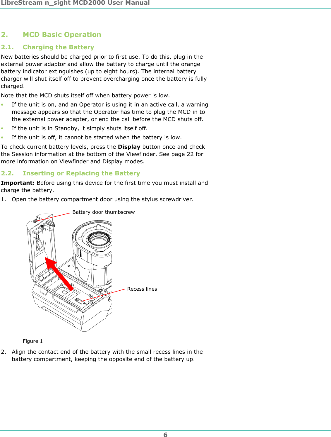 LibreStream n_sight MCD2000 User Manual 6 2. MCD Basic Operation 2.1. Charging the Battery New batteries should be charged prior to first use. To do this, plug in the external power adaptor and allow the battery to charge until the orange battery indicator extinguishes (up to eight hours). The internal battery charger will shut itself off to prevent overcharging once the battery is fully charged. Note that the MCD shuts itself off when battery power is low.  &bull; If the unit is on, and an Operator is using it in an active call, a warning message appears so that the Operator has time to plug the MCD in to the external power adapter, or end the call before the MCD shuts off. &bull; If the unit is in Standby, it simply shuts itself off. &bull; If the unit is off, it cannot be started when the battery is low. To check current battery levels, press the Display button once and check the Session information at the bottom of the Viewfinder. See page 22 for more information on Viewfinder and Display modes. 2.2. Inserting or Replacing the Battery Important: Before using this device for the first time you must install and charge the battery. 1. Open the battery compartment door using the stylus screwdriver.  Figure 1 2. Align the contact end of the battery with the small recess lines in the battery compartment, keeping the opposite end of the battery up. Recess lines Battery door thumbscrew 