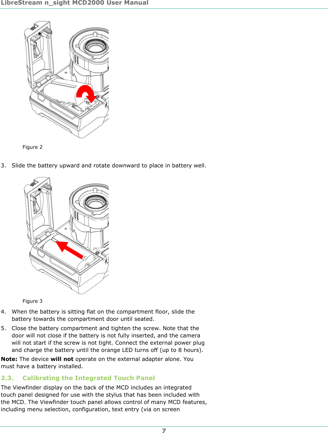 LibreStream n_sight MCD2000 User Manual 7  Figure 2  3. Slide the battery upward and rotate downward to place in battery well.   Figure 3 4. When the battery is sitting flat on the compartment floor, slide the battery towards the compartment door until seated.  5. Close the battery compartment and tighten the screw. Note that the door will not close if the battery is not fully inserted, and the camera will not start if the screw is not tight. Connect the external power plug and charge the battery until the orange LED turns off (up to 8 hours). Note: The device will not operate on the external adapter alone. You must have a battery installed.  2.3. Calibrating the Integrated Touch Panel The Viewfinder display on the back of the MCD includes an integrated touch panel designed for use with the stylus that has been included with the MCD. The Viewfinder touch panel allows control of many MCD features, including menu selection, configuration, text entry (via on screen 