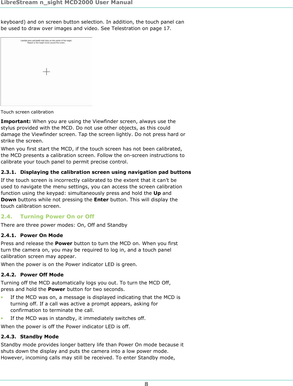 LibreStream n_sight MCD2000 User Manual 8 keyboard) and on screen button selection. In addition, the touch panel can be used to draw over images and video. See Telestration on page 17.  Touch screen calibration Important: When you are using the Viewfinder screen, always use the stylus provided with the MCD. Do not use other objects, as this could damage the Viewfinder screen. Tap the screen lightly. Do not press hard or strike the screen. When you first start the MCD, if the touch screen has not been calibrated, the MCD presents a calibration screen. Follow the on-screen instructions to calibrate your touch panel to permit precise control. 2.3.1. Displaying the calibration screen using navigation pad buttons If the touch screen is incorrectly calibrated to the extent that it can&rsquo;t be used to navigate the menu settings, you can access the screen calibration function using the keypad: simultaneously press and hold the Up and Down buttons while not pressing the Enter button. This will display the touch calibration screen. 2.4. Turning Power On or Off There are three power modes: On, Off and Standby 2.4.1. Power On Mode Press and release the Power button to turn the MCD on. When you first turn the camera on, you may be required to log in, and a touch panel calibration screen may appear. When the power is on the Power indicator LED is green. 2.4.2. Power Off Mode Turning off the MCD automatically logs you out. To turn the MCD Off, press and hold the Power button for two seconds.  &bull; If the MCD was on, a message is displayed indicating that the MCD is turning off. If a call was active a prompt appears, asking for confirmation to terminate the call. &bull; If the MCD was in standby, it immediately switches off. When the power is off the Power indicator LED is off. 2.4.3. Standby Mode Standby mode provides longer battery life than Power On mode because it shuts down the display and puts the camera into a low power mode. However, incoming calls may still be received. To enter Standby mode, 